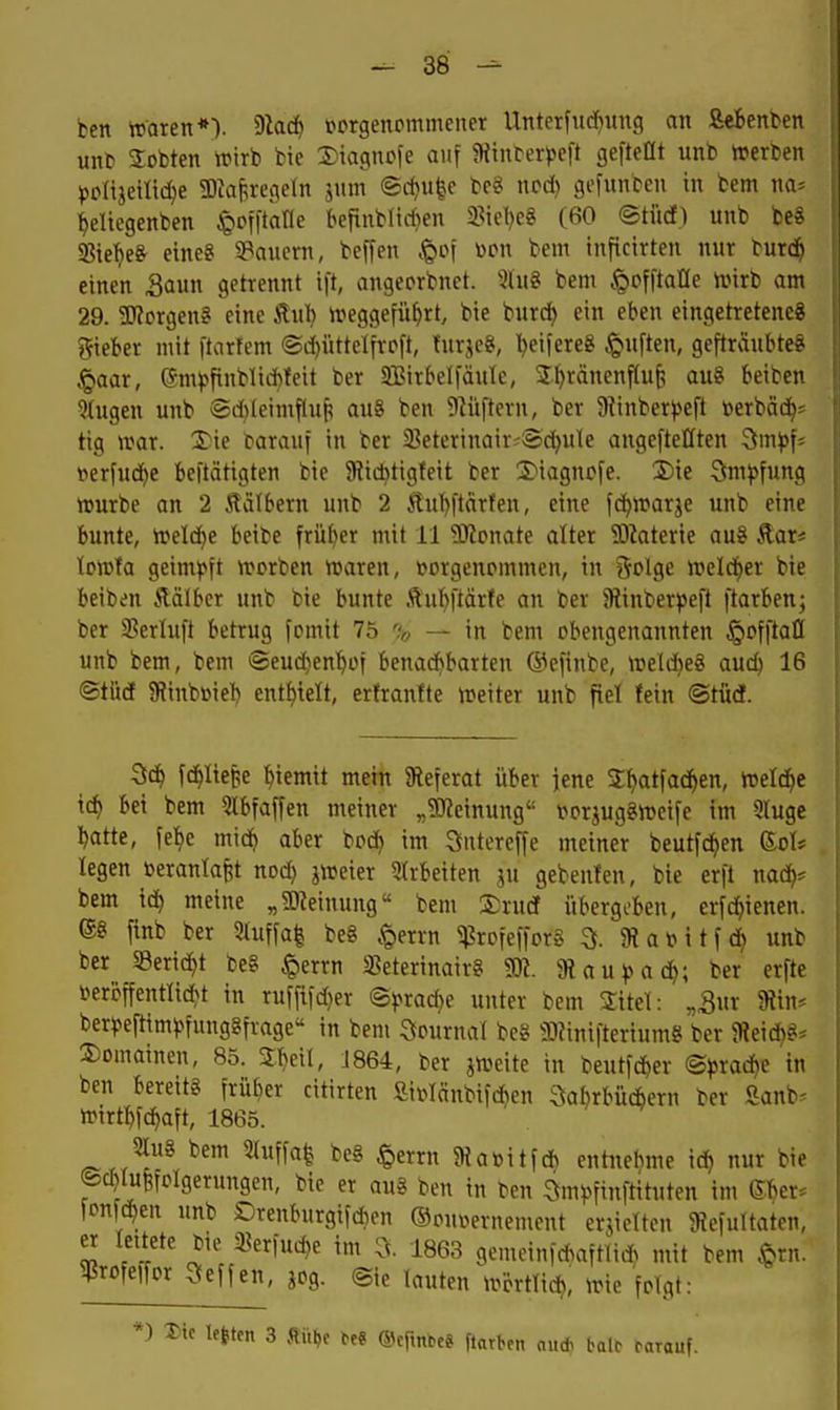 ben tt'aren*'). 9lad) pprgenommeuer Unterfitd^uug an Sebenten unt» 2obten wirb bie Diagncfe auf 5Hin^er^^eft gefteflt unb »erCen ^jplijeitic^e 3)Jaf,regeln jum ©d)U|e be« ncd) gefunben in bem na* {eliegenben ^offtane befinbltd}en 3?iel)e8 (60 ©tiicf) unb be8 IBie^e^ eine? ^Bauern, beffen »^cf ^on bem inftcirten nur bur($ einen Saun getrennt ift, angeprbnet. JluS bem .'Qofftafle n.nrb am 29. SKcrgen? eine Äub ireggefü^rt, bie burc^ ein eben eingetretenes lieber mit ftcrfem ©d()üttelfrp[t, turjeg, beifereg Ruften, gefträubteg ^aar, (Jm^^finblicbleit ber 9BirbeI|äuIe, Jtjränenfluf, au8 beiben klugen unb ®d)leimfluf! au8 ben 5)lüftcrn, ber 9^inber^ej■t »erbäd^s tig UHU. Tie tarauf in ber 2]etcrinair^Sdb^^ angefteHten ^mp\' t>erfu(Jbe beitätigten bie 9Jid}tigfeit ber 2)iagncfe. S)ie 3m))fung ttjurbe an 2 Äälbern unb 2 5tul)|tdrfen, eine fcbwarje unb eine bunte, treidle beibe früber mit 11 9JJcnate alter ?OJaterte au§ Äar* loiüfa geimpft »rorben tt>aren, t>prgenpmmen, in öclge ii?eldf)er bie beibm Äälber unb bie bunte Äul)[tärfe an ber Stinberpeft ftarben; ber SSerluft betrug fomit 75 % — in bem obengenannten ^offtatt unb bem, bem @eud)enbin benadi»barten ©efinbe, »eli^eS auc^ 16 ©türf 9?inbüiel) entl)telt, ertrantte treiter unb fiel fein ©tüdt. fdlltepe ^iemit mein ^Referat über jene Sl^atfacben, treldie td) bei bem 5lbfaffen meiner „Sl^einung i^orjugSn^cife im 5Iuge batte, fel^e midj aber boc^ im Sntercffe meiner beutfc^en (^oh legen toeranlafet nod) jn?eier Strbeiten ju gebenten, bie erft nad^^ bem id) meine „g)?einung« bem S^rurf übergeben, erfc^tenen. 68 finb ber Stuffal be8 .^errn ^rofeffcrS 3. 3?at?itf(^ unb ber «Bericht be§ .<Qerrn «eterinair? m. aiau^ad); ber erfte i>eröffentli(bt in ruf[i)d)er ©^>rad)e unter bem 3:itel: „3ur 9tin* ber^jefttm^>fung8fr-age'' in bem Qpurnal be8 93?ini|terium8 ber $Reidb8* 2)Dmainen, 85. Sbeil, J864, ber jiveite in beutfcber ®^rad)e in ben bereit« früber citirten fii»Iänbif*en 3abrbücbern ber Sanb* tt^irtl)fc^aft, 1865. 2lu8 bem 2(uffa| be8 §errn ?ftabitf* entnebme id^ nur bie ®d)lu|fPlgerungen, bie er au8 ben in ben 3m^)finftituten im 6^er* fonfc^en unb Drenburgifd)en ©onuernement erjicltcn 9Jefultaten, er leitete bie ißerfuc^e im 3. 1863 gemein|d>aftii* mit bem .^rn. ^rofeifor Neffen, jog. ©ie lauten tvörtli*, irie folgt: *) Die legten 3 fiitl,c m ftnrben aud> talc rarauf.