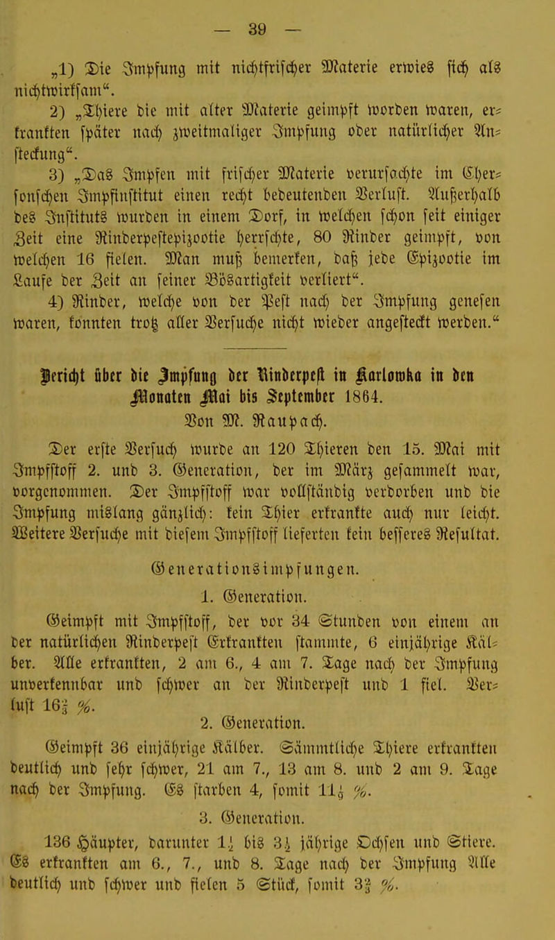 „1) S)ie 3m))fung mit mcf)tfrifd^er Wakxk ernjteg [id^ aU nid^ttüirffam. 2) „3;i)iei'e bie mit aUn 9J?aterie geim^sft iüorben traren, er* h-anften f^jäter wad) jweitmaliger 3m^)fung ober natürlicher 5ln= l'tedung. 3) »XiaS Sm^fen mit frifd^er 3J?aterie toerurfacf)te im Uljev [onfc^en 3m^5fiu[titut einen retl)t bebeutenben 5BerIuft. 5hi§erl)alb be8 SfnftitntS \Durben in einem ®orf, in rDe(d)en \d)on feit einiger Seit eine Stinber^efte^ijootie ^errfd^te, 80 9tinber geim))ft, mx iüeld^en 16 fielen. Wan mu^ bemerlen, baf; jebe ß^si^ootie im Saufe ber Seit an feiner S3ö8artigfeit öerliert. 4) 9tinber, tt>etd)e toon ber ^^^eft nad) ber 3m^)fung genefen it»aren, tonnten trol aller SSerfuc^e nic^t njieber angeftedt ttierben. |lrn(l)t über bie Jmpfuno ber Binberpefl in ^arlotoKa in ben JHottoten ßü\ bis September 1864. 2)er erfte SSerfuc^ ^curbe an 120 S^^ieren ben 15. Wa\ mit 3Jm))fftoff 2. unb 3. ©eneration, ber im Mäxi gefammelt ivar, borgenommen. 2)er Sm))fftoff n^ar boöftänbig berborben unb bie 3m^)fung mißlang gän^lid): fein S^^ier ert'ranfte auc^ nur leidet. SBeitere SJerfuc^e mit biefem Sm^fftoff lieferten fein beffereg SRefultat. @enerationginH)fungen. 1. ©eneration. ©eim^ft mit Sm^fftoff, ber tor 34 ©tunben üon einem an ber natürlichen Sflinber^jeft Srtrantten flammte, 6 einjal^rige hal- ber. 21fle erfranlten, 2 am 6., 4 am 7. Sage nacb ber Sm^jfung unnerfennbar unb fc^ioer an ber 9tinber^eft unb 1 fiel, ißer^ luft 16ä ^. 2. ©eneration. ©eim^)ft 36 einjährige Äälber. ©ämmtlid^e 3:i}iere erfrantten beutlich unb fehr fchtoer, 21 am 7., 13 am 8. unb 2 am 9. .'iage nach ber 3m))fung. @8 ftarben 4, fomit 11^ %. 3. ©eneration. 136 §äu))ter, barunter Ii big 3.^ jährige Dd)fen unb Stiere, ©g ertranften am 6., 7., unb 8. 2;age nach ber ^Jm^^fung ^^IKe beutlich Wttb fchnjer unb fielen 5 ©türf, fomit 3'|