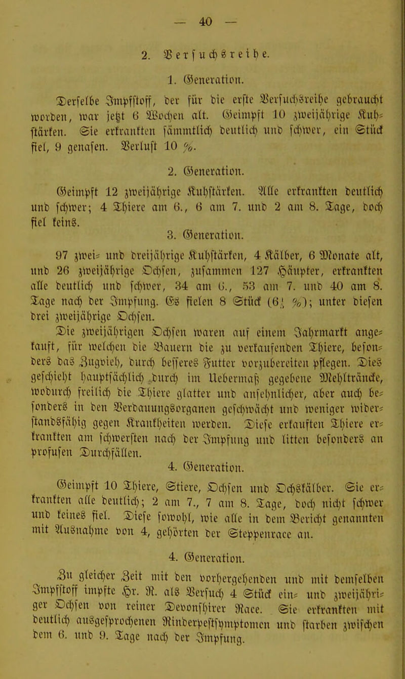2. 35exf u 8T eil) e. 1. (Senerattpu. 2) erfe(6e Sfm^)fftoff, ber für bie evfte SßevfudhtSvcibe .qcbvaud>t njovbeit, mx ie^t 6 SBociicn alt (Meini^3ft Jü ^iveiicilivige tul)* ftävfen. ®ie erfvauftcn fdmmt(td) beutlid) imb [d)tr>ev, ein <BtM fiel, 9 genafen. S3evluft 10 2. ©enemtiiMT. ®eim))ft 12 jttieijä^rige Äiil)ftävteii. 5tüe erfrautteu beutttd) unb fd)tt)ev; 4 Spiere am 6., 6 am 7. iinb 2 am 8. Sage, bDd^ fiel feinS. 3. ©eneratiiMt. 97 imu imb breijäl)vigc £iil}ftärfcii, 4 Ääifcer, 6 5)?onate alt, unb 26 jn)eijä()vige £)d}fen, jufammcn 127 .§än))ter, erfraniten alle beutlid^ unb fd)>ver, 34 am (J., 53 am 7. unb 40 am 8. 2;age nad) ber ömpfung. ®g fielen 8 ©tücf (öi %); unter biefen brei jweijäl)rigc Dd))cu. 3) ie 5n)eiiä()rigen Dd)fen n^aren auf einem 5al)rmarft ange* tauft, fiir n)eld)en bio iBauevn bie ^u üerfaufenbcn %i)kxc, befou? bevg baö ,8ug»iel), burd) kffereg guttcr inn-jubereitcii pflegen. 2)ie§ gefd}icl)t l)au))tfäd;lid) .burd) im Uebermaf? gegebene 9J?el)lträudc, ujpbuvd) fvcilid) bie 2;i)ieve glatter unb anfcl)ulid)er, aber aud) be? fpuberg in ben SSerbauunggin-gancn gcfd)\väd)t unb weniger nnber* ftanbSfäl^ig gegen £rann)eiten werben. 2)icfc erfauften Siliere er* frautten am fd)Werften nad) ber Sm^)fnng unb litten befonberS an ))rofufen 3)urd)fäl(cn. 4. (Generation. ©eimpft 10 Sf)iere, ©tiere, £)d)fen unb Dd)glälbcr. @ie cr^ franften alle beut(id); 2 am 7., 7 am 8. Sage, bod) nid)t \d)mx unb teineg fiel. 3)iefe fowoiyi, wie äffe in bem 33erid)t genannten mit 5lu5Sual)me toon 4, gel;ürten ber (Ste^5^5enracc an. 4. ©eneratiou. Su gleid^er ^eit mit ben toorl)ergel)enben unb mit bemfelben Smjjfftoff im))fte ^r. % al8 5ßerfud) 4 ©tiicf ein. unb ^weiialiri. ger £)d)fen m\ reiner 3)etoonfl)ircr 9?ace. @ic ertranften mit beutlid) au8gefprod)enen 9{inber)jeftf\)m))tomen unb ftarben jwifd^en bem 6. unb 9. Sage nad) ber Sm))fung.
