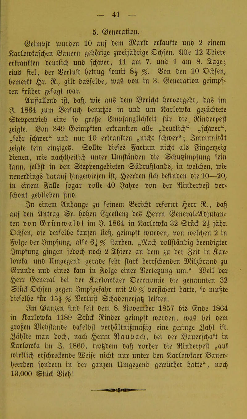 5. ©eneration. ©eim^jft tDiubeu 10 auf bem MaxU erfaufte unb 2 einem ÄarIoirfa[ien SSaiieru gel^öxige jn^eijä^rige Dd^fen. 5tIIe 12 2;^iere erfvanften beiittid) unt [d^iper, 11 am 7. unb 1 am 8. Sage; eiug fiel, ber SSerluft ktxug fomit 8^ %. SSon ben 10 Ockfen, bemerft ^r. 9t., gilt baSfelbe, wag bon in 3. ©eneration geim^)f* ten früher gefagt war. SttuffaHenb ift, ba^, n)ie au8 bem Serid^t ^eröorge^t, ba8 im 3. 1864 jum 33erfuc^ benu|te in nnb um Äarlowfa gejüc^tete (Ste^^>ent»ie'^ eine fo gro|e ®m^)fänglic^teit für bie. 9tinber:peft jeigte. SJon 349 ©eim^)ften ertranften afle „beutlid), „fc^njer, „fel^r f(^n)er unb nur 10 ertranften „nid^t fd^tuer; Immunität jeigte fein einjigeS. @o0te biefeg factum nid)t al8 ?$ingerjeig Lienen, n)ie na(^t^eilict> unter Umftänben bie ©(^u|im^fung fein fann, felbft in ben ®te^^)engebieten ©übru^Ianbg, in iuelc^en, »ie neuexbingg barauf ^ingetoiefen ift, §eerben fic^ befinben bie 10—20, in einem %aüt fogar »oHe 40 :3a^re oon ber ^Rinber^jeft »er* f(^ont geblieben finb. Sn einem 3inl;ange ju feinem Serid^t referirt §err %, ba| auf ben Eintrag <Bx. ^o^en ©jceHenj be8 §errn ®eneral?3tbiutan* ten toon ©rünnjalbt im 3. 1864 in tarlonjfa 32 ©tüd 2.1 jä^x. Dd^fen, toie berfefbe taufen liefe, geim^)ft ttiurben, toon tpelcf>en 2 in golge ber 3m^>fung, alfo 6^ ^ ftarben. „Sftad^ »oöftänbig beenbigter 3m^)fung gingen jebocf) noc^ 2 Siliere an bem p ber Seit in Äar? lonjfa unb Umgegenb gerabe fe^r ftarf ^errfc^enben SKiljbranb ju ©runbe uub eineg fam in §clge einer Sßerle|ung um. 2BeiI ber §err ©eneral bei ber Äarlohjfaer Deconomie bie genannten 32 ©tücE Dc^fen gegen Sm^fgefa^r mit 20 % öerfidjert ^atte, fo mu^te biefelbe für 15| ^ SSerluft @cf)abenerfa^ leiften. ^ ©anjen finb feit bem 8. DZoöember 1857 big ®nbe 1864 in Äarfotüfa 1189 ©tücf Oiinber geimpft VDorben, Wag bei bem großen SJie^ftanbe bafelbft toer^ältni^mäfeig eine geringe Sal^l ift. Sä^Ite man boc^, nad^ §errn 9^au:pac^, bei ber SBauerfd^aft in ^arlonjfa im 3. 1860, tro^bem bafe bor^er bie 9iinber^3eft „auf tüirflic^ erfd()recfenbe SOßeife nid)t nur unter ben .tarfonjfaer SSauer? t^eerben fonbern in ber ganzen Umgegenb gewütl^et ^atte, nod^ 13,000 ©tücf Sßie^l