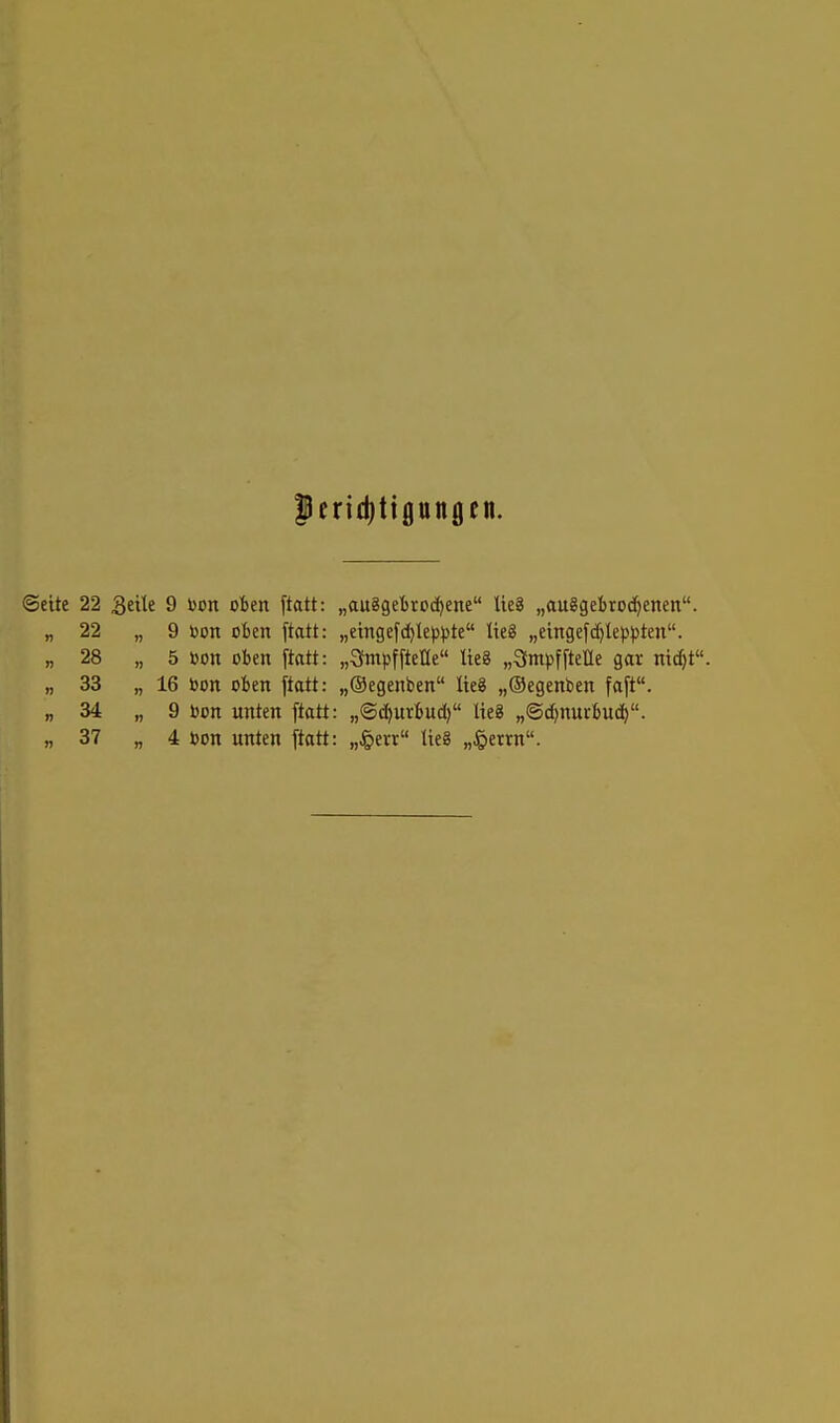 perid)tipngen. Seite 22 ^ti\t 9 Don oben ftatt: „au8gel)rod)ene Ue8 „auggebroc^enen. „22 „9 Don oben ftatt: „eingefd)Ie()t)te üeg „etngefd^leppten. „ 28 „ 5 oon oben jtatt: „SmpffteHe lieg „3m|)fftel[le gar nii^t. „ 33 „ 16 bon oben ftatt: „®egenben lieg „Oegenben faft. „ 34 „ 9 oon unten ftatt: „©c^urbud) lieg „©djnurbud). „ 37 „ 4 bon unten ftatt: „Jperr lieg „§etrn.