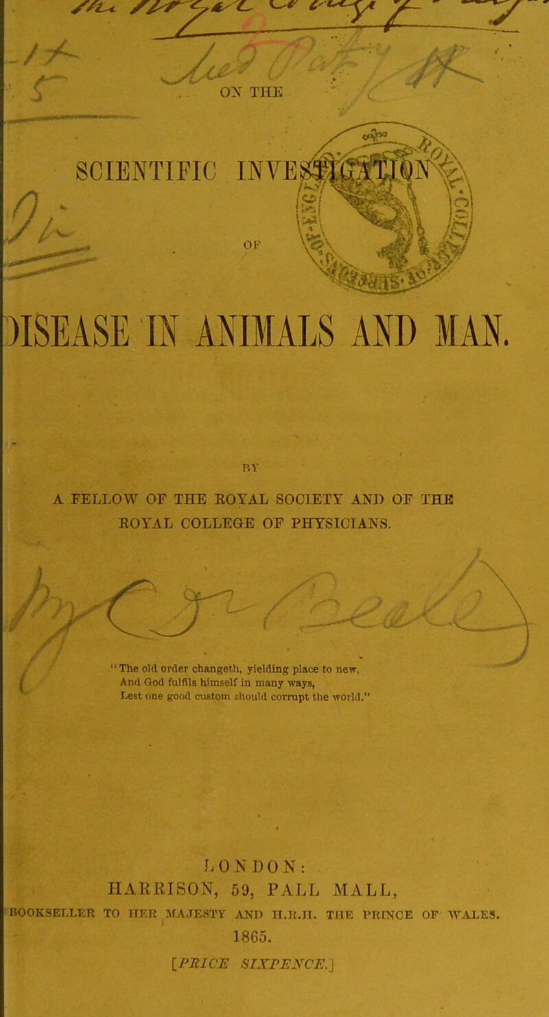 /A ON THE SCIENTIFIC INVE OK )ISEASE m ANIMALS AND MAN. nv A FELLOW OF THE KOYAL SOCIETY AND OP THE EOYAL COLLEGE OF PHYSICIANS. The old order changeth, yielding place to new, And God fulfils himself in many ways, Lest one good custom should corrupt the world. J. 0 N I) 0 N : HARRISON, 59, PALL MALL, BOOKSELLER TO HKR MAJESTY AND n.K.II. THE VKmCE OF WALES. 1865. {PRICE SIXPENCE.\