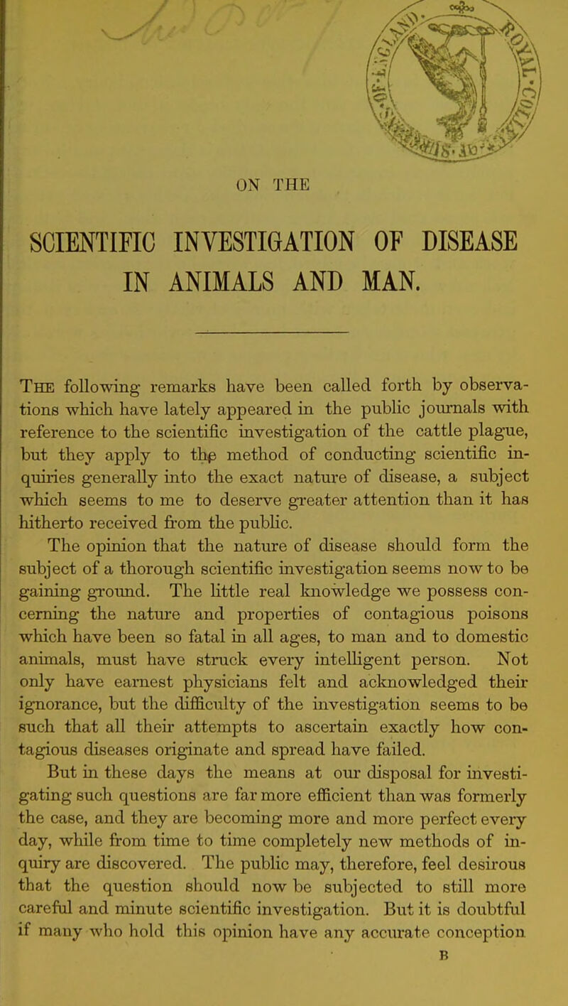 ON THE SCIENTIFIC INVESTIGATION OF DISEASE IN ANIMALS AND MAN. The following remarks have been called forth by obsei-va- tions which have lately appeared in the public journals with reference to the scientific investigation of the cattle plague, but they apply to ihp method of conducting scientific in- quiries generally into the exact nature of disease, a subject which seems to me to deserve greater attention than it has hitherto received fi-om the public. The opinion that the nature of disease should form the subject of a thorough scientific investigation seems now to be gaining ground. The Httle real knowledge we possess con- cerning the nature and properties of contagious poisons which have been so fatal in all ages, to man and to domestic animals, must have struck every inteUigent person. Not only have earnest physicians felt and acknowledged their ignorance, but the difficulty of the investigation seems to be such that all their attempts to ascertain exactly how con- tagious diseases originate and spread have failed. But in these days the means at our disposal for investi- gating such questions are far more efl&cient than was formerly the case, and they are becoming more and more perfect every day, while from time to time completely new methods of in- quiry are discovered. The public may, therefore, feel desirous that the question should now be subjected to still more careful and minute scientific investigation. But it is doubtful if many who hold this opinion have any accurate conception B