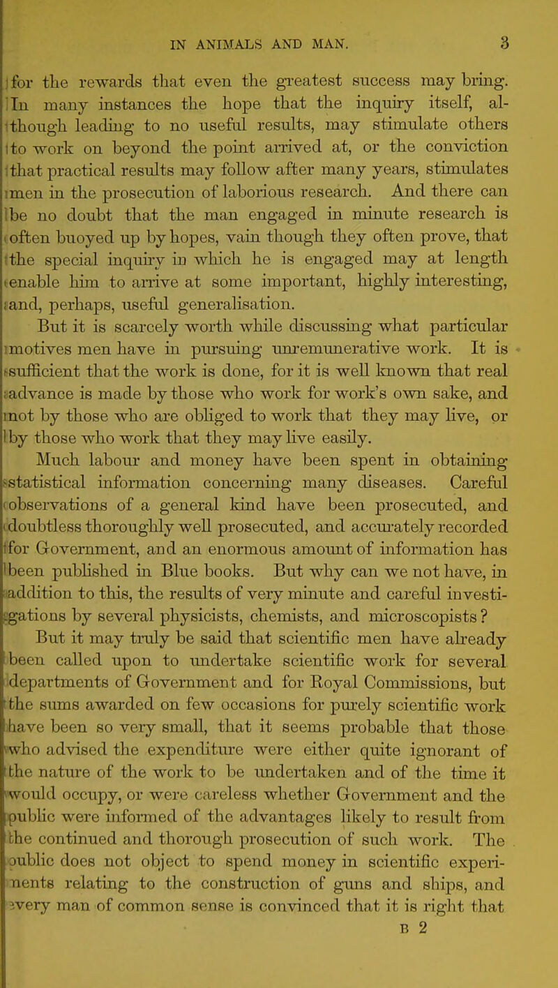 jfor the rewards that even the greatest success may brmg. ilu many instances the hope that the inquiry itself, al- 1 though leading to no useM results, may stimulate others I to work on beyond the point arrived at, or the conviction Ithat practical results may follow after many years, stimulates imen in the prosecution of laborious research. And there can ibe no doubt that the man engaged in minute research is I often buoyed up by hopes, vain though they often prove, that tthe special inquiry in which he is engaged may at length tenable him to amve at some important, highly interesting, fand, perhaps, usefal generalisation. But it is scarcely worth while discussing what particular I motives men have in pursuing unremunerative work. It is ■> (■sufficient that the work is done, for it is well known that real ^advance is made by those who work for work's own sake, and mot by those who are obliged to work that they may Hve, or Iby those who work that they may hve easily. Much labour and money have been spent in obtaining ^statistical information concerning many diseases. Careful (observations of a general kind have been prosecuted, and (doubtless thoroughly well prosecuted, and accm-ately recorded ifor Government, and an enormous amount of information has I been pubhshed in Blue books. But why can we not have, in I addition to this, the results of very minute and careful investi- cgations by several physicists, chemists, and microscopists ? But it may truly be said that scientific men have ah'eady been called upon to undertake scientific work for several, departments of Government and for Royal Commissions, but (the sums awarded on few occasions for purely scientific work have been so very small, that it seems probable that those vwho advised the expenditure were either quite ignorant of ;the nature of the work to be undertaken and of the time it would occupy, or were careless whether Government and the ipubHc were informed of the advantages likely to result from the continued and thorough prosecution of such work. The public does not object to spend money in scientific experi- nents relating to the construction of guns and ships, and ivery man of common sense is convinced that it is right that B 2