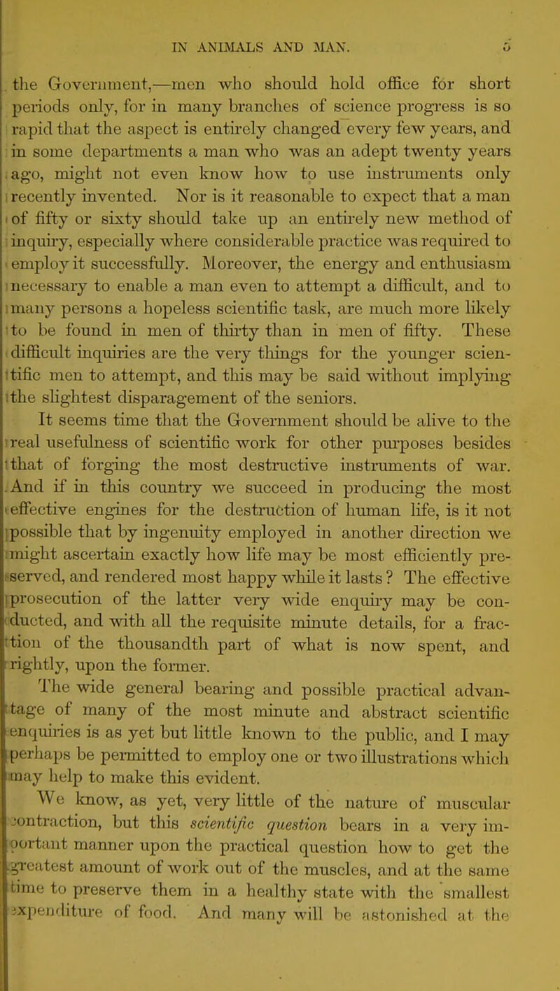 . the Government,—men who should hold office for short periods only, for in many branches of science progi'ess is so rapid that the aspect is entii-ely changed every few years, and • in some departments a man who was an adept twenty years .ago, might not even know how to use instmments only 1 recently invented. Nor is it reasonable to expect that a man I of fifty or sixty should take up an entirely new method of : inquiry, especially where considerable practice was required to ' employ it successfully. Moreover, the energy and enthusiasm inecessaiy to enable a man even to attempt a difficult, and to I many persons a hopeless scientific task, are much more likely 'to be found in men of thirty than in men of fifty. These ■ difficult inquiries are the very tilings for the younger scien- itific men to attempt, and this may be said without implying ithe shghtest disparagement of the seniors. It seems time that the Grovernment should be alive to the ireal useftJness of scientific work for other pui'poses besides '.that of forging the most destructive instruments of war. -And if in this country we succeed in producing the most lefibctive engines for the destruction of human life, is it not ipossible that by ingenuity employed in another direction we I might ascertain exactly how life may be most efficiently pre- sserved, and rendered most happy while it lasts ? The efiective [prosecution of the latter very wide enquiry may be con- rducted, and with all the requisite minute details, for a frac- ttion of the thousandth part of what is now spent, and rightly, upon the former. The wide general bearing and possible practical advan- ttage of many of the most minute and abstract scientific enqmi-ies is as yet but little known to the public, and I may perhaps be pei-mitted to employ one or two illustrations whicli may lielp to make this evident. We know, as yet, very little of the nature of musctilar contraction, but this scientific question bears in a very im- portant manner upon the practical question how to get the greatest amount of work out of the muscles, and at the same time to preserve them in a healthy state with the smallest ixpeiifliture of food. And many will be fistonished at the