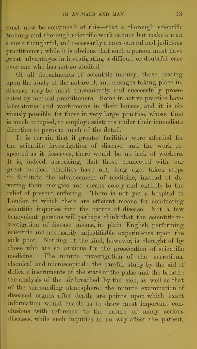 must iiow be convinced of this—that a tliorougli scientific training- and thorough scientific work cannot but make a man a more thoughtfid, and necessarily a more careful and judicious practitioner ; while it is obvious that such a person must have great advantages in investigating a difficult or doubtful case over one who has not so studied. Of all departments of scientific inquuy, those beaiing upon the study of the natm-e of, and changes taking place in, disease, may be most conveniently and successfully prose- cuted by medical practitioners. Some in active practice have laboratories and work-rooms in theu' houses, and it is ob- viously possible for those in very large practice, whose time is much occupied, to employ assistants under theii* immediate direction to perform much of the detail. It is certain that if greater facilities were afforded for the scientific investigation of disease, and the work re- spected as it deserves, there would be no lack of workers. It is, indeed, sm'prising, that those connected with our great medical charities have not, long ago, taken steps to facilitate the advancement of medicine, instead of de- voting their energies and means solely and entirely to the relief of present suffering. There is not yet a hospital in London in which there are efficient means for conducting scientific inquiries into the nature of disease. Not a few benevolent persons will perhaps think that the scientific in- vestigation of disease means, in plam English, performing scientific and necessarily unjustifiable experiments upon the sick poor. Nothing of the kind, however, is thought of by those who are so anxious for the prosecution of scientific medicine. The minute investigation of the secretions, chemical and microscopical; the careful study by the aid of delicate instruments of the state of the pulse and the breath; the analysis of the air breathed by the sick, as well as that of the surrounding atmosphere; the minute examination of diseased organs after death, are points upon which exact information would enable us to di-aw most important con- clusions with reference to the natm-e of many serious diseases, while such inquiries in no way affect the patient,