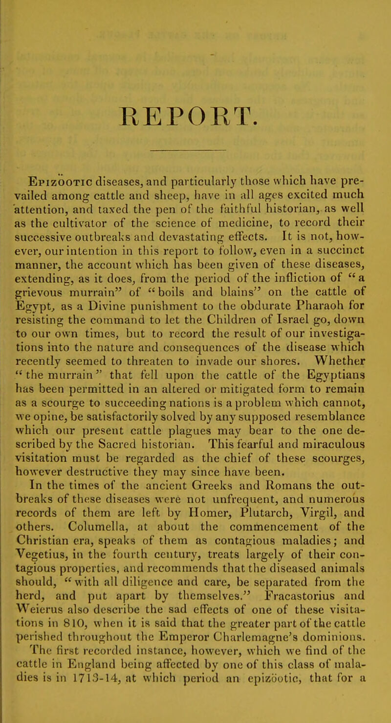 REPORT. Epizootic diseases, and particularly those which have pre- vailed among cattle and sheep, have in all ages excited much attention, and taxed the pen of the faithful historian, as well as the cultivator of the science of medicine, to record their successive outbreaks and devastating effects. It is not, how- ever, our intention in this report to follow, even in a succinct manner, the account which has been given of these diseases, extending, as it does, from the period of the infliction of  a grievous murrain of  boils and blains on the cattle of Egypt^ as a Divine punishment to the obdurate Pharaoh for resisting the command to let the Children of Israel go, down to our own times, but to record the result of our investiga- tions into the nature and consequences of the disease which recently seemed to threaten to invade our shores. Whether the murrain that fell upon the cattle of the Egyptians has been permitted in an altered or mitigated form to remain as a scourge to succeeding nations is a problem which cannot, we opine, be satisfactorily solved by any supposed resemblance which our present cattle plagues may bear to the one de- scribed by the Sacred historian. This fearful and miraculous visitation must be regarded as the chief of these scourges, however destructive they may since have been. In the times of the ancient Greeks and Romans the out- breaks of these diseases were not unfrequent, and numerous records of them are left by Homer, Plutarch, Virgil, and others. Columella, at about the commencement of the Christian era, speaks of them as contagious maladies; and Vegetius, in the fourth century, treats largely of their con- tagious pi'operties, and recommends that the diseased animals should,  with all diligence and care, be separated from the herd, and put apart by themselves. Fracastorius and Weierus also describe the sad effects of one of these visita- tions in 810, when it is said that the greater part of the cattle perished throughout the Emperor Charlemagne's dominions. The first recorded instance, however, which we find of the cattle in England being affected by one of this class of mala- dies is in 1713-14, at which period an epizootic, that for a