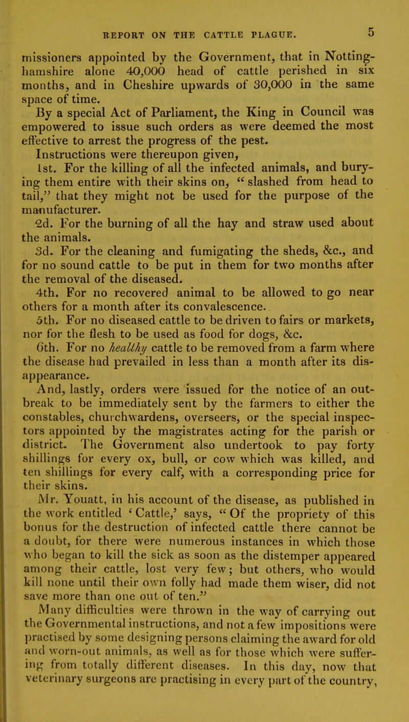 missioners appointed by the Government, that in Notting- hamshire alone 40,000 head of cattle perished in six months, and in Cheshire upwards of 30,000 in the same space of time. By a special Act of Parliament, the King in Council was empowered to issue such orders as were deemed the most effective to arrest the progress of the pest. Instructions were thereupon given, 1st. For the killing of all the infected animals, and bury- ing them entire with their skins on,  slashed from head to tail, that they might not be used for the purpose of the manufacturer. £d. For the burning of all the hay and straw used about the animals. 3d. For the cleaning and fumigating the sheds, &c., and for no sound cattle to be put in them for two months after the removal of the diseased. 4th. For no recovered animal to be allowed to go near others for a month after its convalescence. 5th. For no diseased cattle to be driven to fairs or markets, nor for the flesh to be used as food for dogs, &c. 6th. For no heaUki/ cattle to be removed from a farm where the disease had prevailed in less than a month after its dis- appearance. And, lastly, orders were issued for the notice of an out- break to be immediately sent by the farmers to either the constables, churchwardens, overseers, or the special inspec- tors appointed by the magistrates acting for the parish or district- The Government also undertook to pay forty shillings for every ox, bull, or cow which was killed, and ten shillings for every calf, with a corresponding price for their skins. Mr. Youatt, in his account of the disease, as published in the work entitled ' Cattle,' says,  Of the propriety of this bonus for the destruction of infected cattle there cannot be a doubt, for there were numerous instances in which those who began to kill the sick as soon as the distemper appeared among their cattle, lost very few; but others, who would kill none until their own folly had made them wiser, did not save more than one out of ten. Many difficulties were thrown in the way of carrying out the Governmental instructions, and not a few impositions were practised by some designing persons claiming the award for old and worn-out animals, as well as for those which were suffer- ing from totally different diseases. In this day, now that veterinary surgeons arc practising in every part of the country,