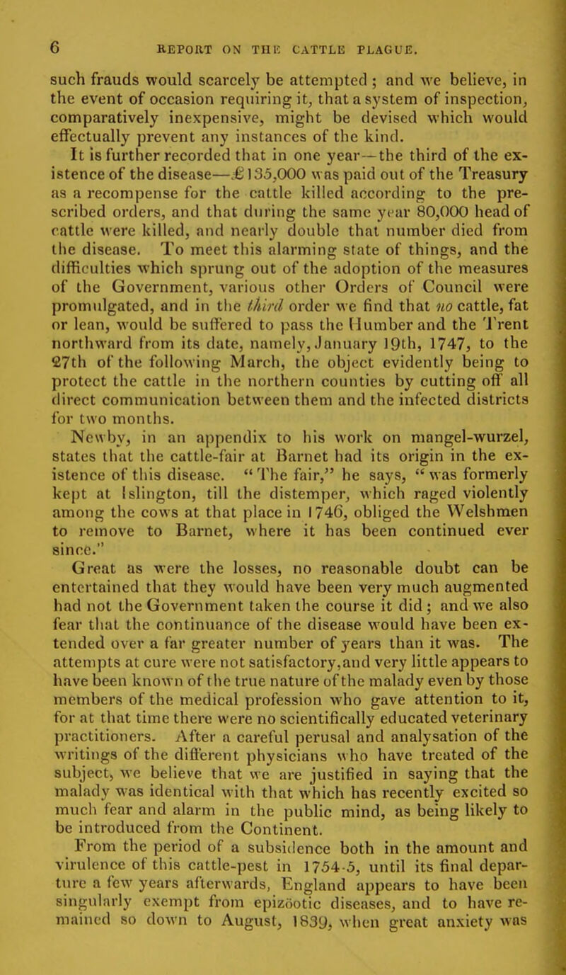 such frauds would scarcely be attempted ; and we believe, in the event of occasion requiring it^ that a system of inspection, comparatively inexpensive, might be devised which would effectually prevent any instances of the kind. It is further recorded that in one year—the third of the ex- istence of the disease—.€135,000 was paid out of the Treasury as a recompense for the cattle killed according to the pre- scribed orders, and that during the same year 80,000 head of cattle were killed, and nearly double that number died from the disease. To meet this alarming state of things, and the difficulties which sprung out of the adoption of the measures of the Government, various other Orders of Council were promulgated, and in the ihinl order we find that no cattle, fat or lean, would be suffered to pass the (lumber and the 'J'rent northward from its date, namely, January 19th, 1747, to the 27th of the following March, the object evidently being to protect the cattle in the northern counties by cutting off all direct communication between them and the infected districts for two months. Ncwby, in an appendix to his work on mangel-wurzel, states that the cattle-fair at Barnet had its origin in the ex- istence of this disease.  The fair, he says,  was formerly kept at Islington, till the distemper, which raged violently among the cows at that place in 1746, obliged the Welshmen to remove to Barnet, where it has been continued ever since. Great as were the losses, no reasonable doubt can be entertained that they would have been very much augmented had not the Government taken the course it did; and we also fear that the continuance of the disease would have been ex- tended over a far greater number of j'ears than it was. The attempts at cure were not satisfactory,and very little appears to have been known of the true nature of the malady even by those members of the medical profession who gave attention to it, for at that time there were no scientifically educated veterinary practitioners. After a careful perusal and analysation of the writings of the different physicians who have treated of the subject, we believe that we are justified in saying that the malady was identical with that which has recently excited so much fear and alarm in the public mind, as being likely to be introduced from the Continent. From the period of a subsidence both in the amount and virulence of this cattle-pest in 1754-5, until its final depar- ture a few years afterwards, England appears to have been singularly exempt from epizootic diseases, and to have re- mained so down to August, 1839, when great anxiety was