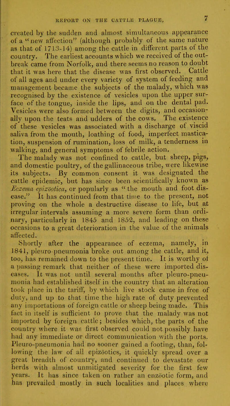 created by the sudden and almost simultaneous appearance of a  new affection (although probably of the same nature as that of 1713-14) among the cattle in different parts of the country. The earliest accounts which we received of the out- break came from Norfolk, and there seems no reason to doubt that it was here that the disease was first observed. Cattle of all ages and under every variety of system of feeding and management became the subjects of the malady, which was recognised by the existence of vesicles upon the upper sur- face of the tongue, inside the lips, and on the dental pad. Vesicles were also formed between the digits, and occasion- ally upon the teats and udders of the cows. The existence of these vesicles was associated with a discharge of viscid saliva from the mouth, loathing of food, imperfect mastica- tion, suspension of rumination, loss of milk, a tenderness in w'alking, and general symptoms of febrile action. The malady was not confined to cattle, but sheep, pigs, and domestic poultry, of the gallinaceous tribe, were likewise its subjects. By common consent it was designated the cattle epidemic, but has since been scientifically known as Eczema epizuotica, or popularly as  the mouth and foot dis- ease. It has continued from that time to the present, not proving on the whole a destructive disease to life, but at irregular intervals assuming a more severe form than ordi- nary, particularly in 1845 and 1852, and leading on these occasions to a great deterioration in the value of the animals affected. Shortly after the appearance of eczema, namely, in 1841, pleuro pneumonia broke out among the cattle, and it, too, has remained down to the present time. It is worthy of a passing remark that neither of these were imported dis- eases. It was not until several months after pleuro-pneu- monia had established itself in the country that an alteration took place in the tariff, by which live stock came in free of duty, and up to that time the high rate of duty prevented any importations of foreign cattle or sheep being made. This fact in itself is sufficient to prove that the malady was not imported by foreign cattle; besides which, the parts of the country where it was first observed could not possibly have had any immediate or direct communication with the ports. Pleuro-pneumonia had no sooner gained a footing, than, fol- lowing the law of all epizootics, it quickly spread over a great breadth of country, and continued to devastate our herds with almost unmitigated severity for the first few years. It lias since taken on rather an enztiotic form, and has prevailed mostly in such localities and places where