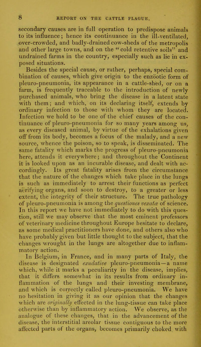 secondary causes are in full operation to predispose animals to its influence; hence its continuance in the ill-ventilated, over-crowded, and badly-drained cow-sheds of the metropolis and other large towns, and on the cold retentive soils and undrained farms in the country, especially such as lie in ex- posed situations. Besides the special cause, or rather, perhaps, special com- bination of causes, which give origin to the enzootic form of pleuro-pneumonia, its appearance in a cattle-shied, or on a farm, is frequently traceable to the introduction of ncM'ly purchased animals, who bring the disease in a latent state with them; and which, on its declaring itself, extends by ordinary infection to those with whom they are located. Infection we hold to be one of the chief causes of the con- tinuance of pleuro-pneumonia for so many years among us, as every diseased animal, by virtue of the exhalations given off from its body, becomes a focus of the malady, and a new source, whence the poison, so to speak, is disseminated. The same fatality which marks the progress of pleuro-pneumonia here, attends it everywhere; and throughout the Continent it is looked upon as an incurable disease, and dealt with ac- cordingly. Its great fatality arises from the circumstance that the nature of the changes which take place in the lungs is such as immediately to arrest their functions as perfect aerifying organs, and soon to destroy, to a greater or less extent, the integrity of their structure. The true pathology of pleuro-pneumonia is among the quesiiones vexata of science. In this report we have not immediately to do with this ques- tion, still we may observe that the most eminent professors of veterinary medicine throughout Europe hesitate to declare, as some medical practitioners have done, and others also who have probably given but little thought to the subject, that the changes wrought in the lungs are altogether due to inflam- matory action. In 13elgium, in France, and in many parts of Italy, the disease is designated exudative pleuro-pneumonia—a name which, while it marks a peculiarity in the disease, implies, that it differs somewhat in its results from ordinary in- flammation of the lungs and their investing membrane, and which is correctly called pleuro-pneumonia. We have no hesitation in giving it as our opinion that the changes which are originally effected in the lung-tissue can take place otherwise than by inflammatory action. We observe, as the analogue of these changes, that in the advancement of the disease, the interstitial areolar tissue contiguous to the more affected parts of the organs, becomes primarily choked with
