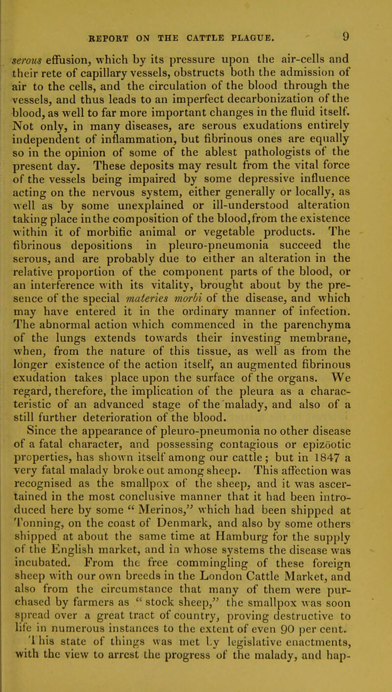 serous effusion, which by its pressure upon the air-cells and their rete of capillary vessels, obstructs both the admission of air to the cells, and the circulation of the blood through the vessels, and thus leads to an imperfect decarbonization of the blood, as well to far more important changes in the fluid itself. Not only, in many diseases, are serous exudations entirely independent of inflammation, but fibrinous ones are equally so in the opinion of some of the ablest pathologists of the present day. These deposits may result from the vital force of the vessels being impaired by some depressive influence acting on the nervous system, either generally or locally, as well as by some unexplained or ill-understood alteration taking place inthe composition of the blood,from the existence within it of morbific animal or vegetable products. The fibrinous depositions in pleuro-pneumonia succeed the serous, and are probably due to either an alteration in the relative proportion of the component parts of the blood, or an interference with its vitality, brought about by the pre- sence of the special maieries morbi of the disease, and which may have entered it in the ordinary manner of infection. The abnormal action which commenced in the parenchyma of the lungs extends towards their investing membrane, when, from the nature of this tissue, as well as from the longer existence of the action itself, an augmented fibrinous exudation takes place upon the surface of the organs. We regard, therefore, the implication of the pleura as a charac- teristic of an advanced stage of the malady, and also of a still further deterioration of the blood. Since the appearance of pleuro-pneumonia no other disease of a fatal character, and possessing contagious or epizootic properties, has shown itself among our cattle; but in 1847 a very fatal malady broke out among sheep. This affection was recognised as the smallpox of the sheep, and it was ascer- tained in the most conclusive manner that it had been intro- duced here by some  Merinos, which had been shipped at Tonning, on the coast of Denmark, and also by some others shipped at about the same time at Hamburg for the supply of the English market, and in whose systems the disease was incubated. From the free commingling of these foreign sheep with our own breeds in the London Cattle Market, and also from the circumstance that many of them were pur- chased by farmers as  stock sheep, the smallpox was soon spread over a great tract of country, proving destructive to life in numerous instances to the extent of even 90 per cent. '1 his state of things was met Ly legislative enactments, with the view to arrest the progress of the malady, and hap-