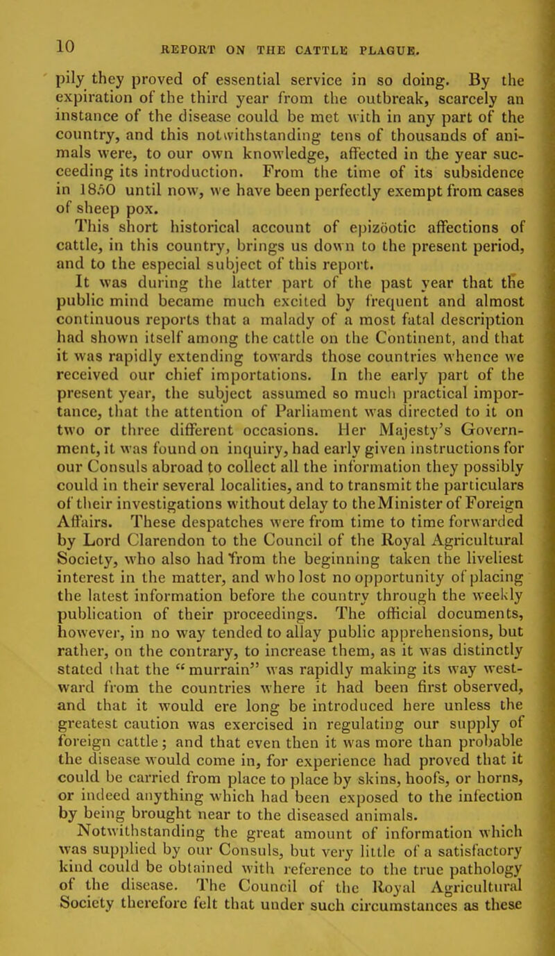 pily they proved of essential service in so doing. By the expiration of the third year from the outbreak, scarcely an instance of the disease could be met with in any part of the country, and this notwithstanding tens of thousands of ani- mals were, to our own knowledge, affected in the year suc- ceeding its introduction. From the time of its subsidence in IS.oO until now, we have been perfectly exempt from cases of sheep pox. This short historical account of epizootic affections of cattle, in this country, brings us down to the present period, and to the especial subject of this report. It was during the latter part of the past year that the public mind became much excited by frequent and almost continuous reports that a malady of a most fatal description had shown itself among the cattle on the Continent, and that it was rapidly extending towards those countries whence we received our chief importations. In the early part of the present year, the subject assumed so mucli practical impor- tance, tliat the attention of Parliament was directed to it on two or three different occasions, iier Majesty's Govern- ment, it was found on inquiry, had early given instructions for our Consuls abroad to collect all the information they possibly could in their several localities, and to transmit the particulars of their investigations without delay to theMinister of Foreign Affairs. These despatches were from time to time forwarded by Lord Clarendon to the Council of the Royal Agricultural Society, who also had from the beginning taken the liveliest interest in the matter, and who lost no opportunity of placing the latest information befoi-e the country through the weekly publication of their pi'oceedings. The ofhcial documents, however, in no way tended to allay public apprehensions, but rather, on the contrary, to increase them, as it was distinctly stated I hat the murrain was rapidly making its way west- ward from the countries where it had been first observed, and that it would ere long be introduced here unless the greatest caution was exercised in regulating our supply of foreign cattle; and that even then it was more than probable the disease would come in, for experience had proved that it could be carried from place to place by skins, hoofs, or horns, or indeed anything which had been exposed to the infection by being brought near to the diseased animals. Notwithstanding the great amount of information which was supplied by our Consuls, but very little of a satisfactory kind could be obtained with reference to the true pathology of the disease. The Council of the Royal Agricultural Society therefore felt that under such circumstances as these