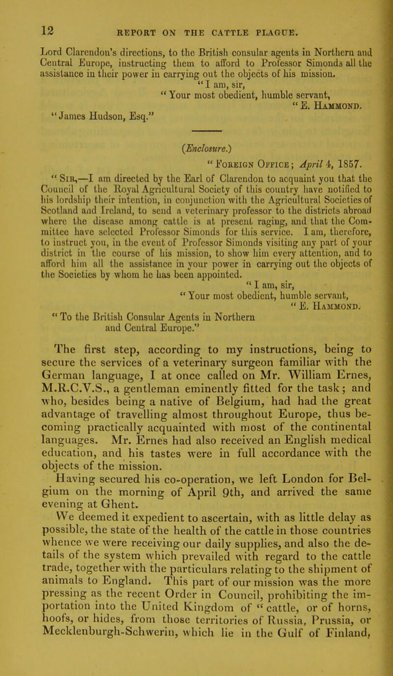 Lord Clarendon's directions, to the Britisli consular agents in Northern and Central Europe, instructing them to afford to Professor Simonds ail the assistance in their power in carrying out the objects of his mission.  I am, sir,  Your most obedient, humble servant,  E. Hammond. James Hudson, Esq. (Enclosure.)  EoEEiGN Office ; April 4, 1857.  SiH,—I am directed by the Earl of Clarendon to acquaint you that the Council of tlie lloyal Agricultural Society of this country have notified to liis lordship their intention, in conjunction with the Agricultural Societies of Scotland and Ireland, to send a veterinary professor to the districts abroad where the disease among cattle is at present raging, and that the Com- mittee have selected Professor Simonds for this service. I am, therefore, to instruct yon, in the event of Professor Simonds visiting any part of your district in the course of his mission, to show him every attention, and to afford him all the assistance in your power in carrying out the objects of tiie Societies by wliom he has been appointed.  I am, sir,  Your most obedient, humble servant,  E. Hammond.  To the British Consular Agents in Northern and Central Europe. The first step, according to my instructions, being to secure the services of a veterinary surgeon familiar with the German language, I at once called on Mr. William Ernes, M.R.C.V.S., a gentleman eminently fitted for the task; and who, besides being a native of Belgium, had had the great advantage of travelling almost throughout Europe, thus be- coming practically acquainted with most of the continental languages. Mr. Ernes had also received an English medical education, and his tastes were in full accordance with the objects of the mission. Having secured his co-operation, we left London for Bel- gium on the morning of April 9th, and arrived the same evening at Ghent. We deemed it expedient to ascertain, with as little delay as possible, the state of the health of the cattle in those countries whence we were receiving our daily supplies, and also the de- tails of the system which prevailed with regard to the cattle trade, together with the particulars relating to the shipment of animals to England. This part of our mission was the more pressing as the recent Order in Council, prohibiting the im- portation into the United Kingdom of  cattle, or of horns, hoofs, or hides, from those territories of Russia, Prussia, or Mecklenburgh-Schwerin, which lie in the Gulf of Finland,