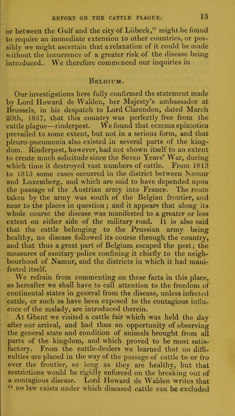 or between the Gulf and the city of Liibeck/' might be found to require an immediate extension to other countries, or pos- sibly we might ascertain that a relaxation of it could be made without the incurrence of a greater risk of the disease being introduced.. We therefore commenced our inquiries in Belgium. Our investigations here fully confirmed the statement made by Lord Howard de Walden, her Majesty's ambassador at Brussels, in his despatch to Lord Clarendon, dated March 20th, 1857, that this country was perfectly free from the cattle plague—rinderpest. We found that eczema epizootica prevailed to some extent, but not in a serious form, and that pleuro-pneumonia also existed in several parts of the king- dom. Rinderpest, however, had not shown itself to an extent to create much sohcitude since the Seven Years' War, during which time it destroyed vast numbers of cattle. From 1813 to 1815 some cases occurred in the district between Namur and Luxemberg, and which are said to have depended upon the passage of the Austrian army into France. The route taken by the army was south of the Belgian frontier, and near to the places in question ; and it appears that along its whole course the disease was manifested to a greater or less extent on either side of the military road. It is also said that the cattle belonging to the Prussian army being healthy, no disease followed its course through the country, and that thus a great part of Belgium escaped the pest; the measures of sanitary police confining it chiefly to the neigh- bourhood of Namur, and the districts in which it had mani- fested itself. We refrain from commenting on these facts in this place, as hereafter we shall have to call attention to the freedom of continental states in general from the disease, unless infected cattle, or such as have been exposed to the contagious inllu-. ence of the malady, are introduced therein. At Ghent we visited a cattle fair which was held the day after our arrival, and had thus an opportunity of observing the general state and condition of animals brought from all parts of the kingdom, and which proved to be most satis- factory. From the cattle-dealers we learned that no diffi- culties are placed in the way of the passage of cattle to or fro over the frontier, so long as they are healthy, but that restrictions would be rigidly enforced on the breaking out of a contagious disease. Lord Howard de Walden writes that *' no law exists under which diseased cattle can be excluded