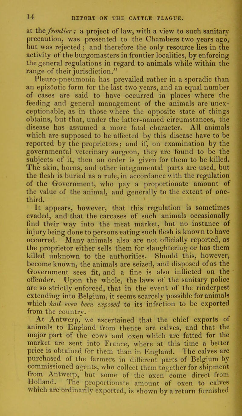 at the frontier; a project of law, with a view to such sanitary precaution, was presented to tlie Chambers two years ago, but was rejected; and therefore the only resource lies in the activity of the burgomasters in frontier localities, by enforcing the general regulations in regard to animals while within the range of their jurisdiction. Pleuro-pneumonia has prevailed rather in a sporadic than an epizootic form for the last two years, and an equal number of cases are said to have occurred in places where the feeding and general management of the animals are unex- ceptionable, as in those where the opposite state of things obtains, but that, under the latter-named circumstances, the disease has assumed a more fatal character. All animals which are supposed to be affected by this disease have to be reported by the proprietors; and if, on examination by the governmental veterinary surgeon, they are found to be the subjects of it, then an order is given for them to be killed. The skin, horns, and other integumental parts are used, but the flesh is buried as a rule, in accordance with the regulation of the Government, who pay a proportionate amount of the value of the animal, and generally to the extent of one- third. It appears, however, that this regulation is sometimes evaded, and that the carcases of such animals occasionally find their way into the meat market, but no instance of injury being done to persons eating such flesh is known to have occurred. Many animals also are not officially reported, as the proprietor either sells them for slaughtering or has them killed unknown to the authorities. Should this, however, become known, the animals are seized, and disposed of as the Government sees fit, and a fine is also inflicted on the offender. Upon the whole, the laws of the sanitary pohce are so strictly enforced, that in the event of the rinderpest extending into Belgium, it seems scarcely possible for animals which had even been exposed to its infection to be exported from the country. At Antwerp, we ascertained that the chief exports of animals to England from thence are calves, and that the major part of the cows and oxen which are fatted for the market are sent into France, where at this time a better price is obtained for them than in England. The calves are purchased of the farmers in different parts of Belgium by commissioned agents, who collect them together for shipment from Antwerp, but some of the oxen come direct from Holland. The proportionate amount of oxen to calves which are ordinarily exported, is shown by a return furnished