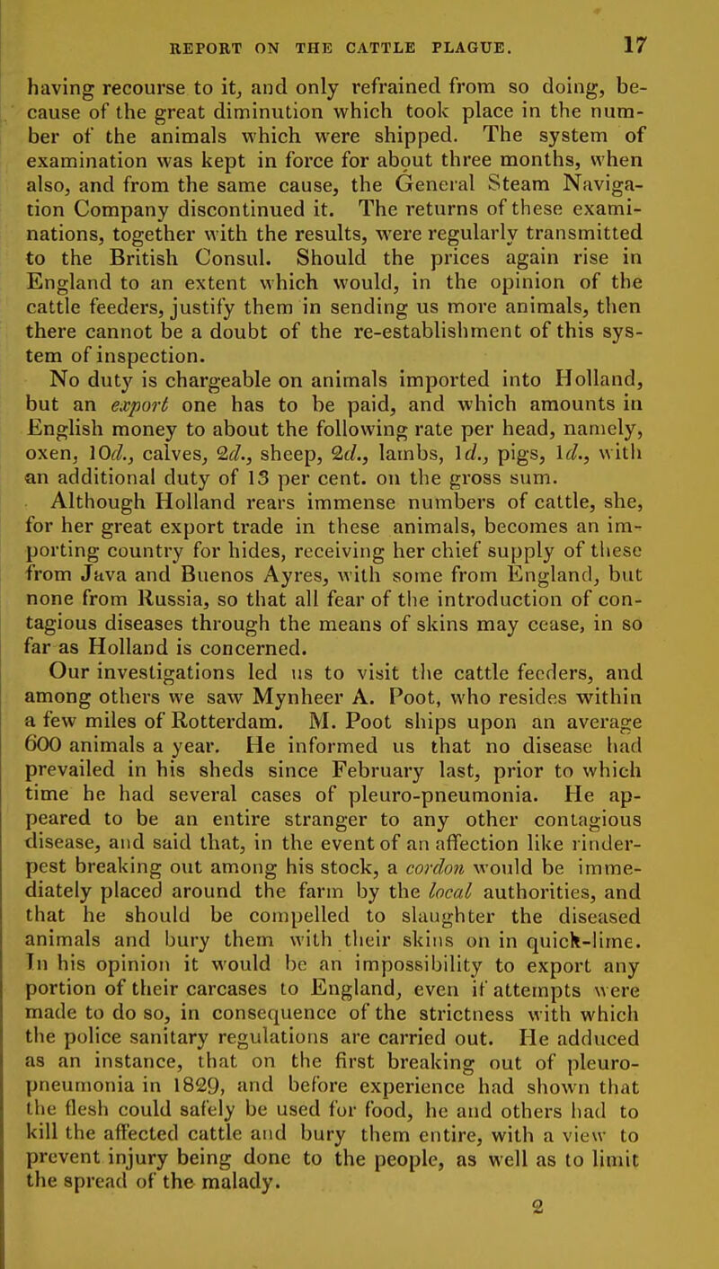 having recourse to it^ and only I'efrained from so doing, be- cause of the great diminution which took place in the num- ber of the animals which were shipped. The system of examination was kept in force for ab9ut three months, when also, and from the same cause, the General Steam Naviga- tion Company discontinued it. The returns of these exami- nations, together with the results, were regularly transmitted to the British Consul. Should the prices again rise in England to an extent which would, in the opinion of the cattle feeders, justify them in sending us more animals, then there cannot be a doubt of the re-establishment of this sys- tem of inspection. No duty is chargeable on animals imported into Holland, but an export one has to be paid, and which amounts in English money to about the following rate per head, namely, oxen, \OcL, calves, Id., sheep, %d., lambs, \cl., pigs, IcL, witli an additional duty of 13 per cent, on the gross sum. Although Holland rears immense numbers of cattle, she, for her great export trade in these animals, becomes an im- porting country for hides, receiving her chief supply of these from Java and Buenos Ayres, with some from England, but none from Russia, so that all fear of the introduction of con- tagious diseases through the means of skins may cease, in so far as Holland is concerned. Our investigations led us to visit the cattle feeders, and among others we saw Mynheer A. Poot, who resides w^ithin a few miles of Rotterdam. M. Poot ships upon an average 600 animals a year. He informed us that no disease had prevailed in his sheds since February last, prior to which time he had several cases of pleuro-pneumonia. He ap- peared to be an entire stranger to any other contagious disease, and said that, in the event of an affection like rinder- pest breaking out among his stock, a cordon would be imme- diately placed around the farm by the local authorities, and that he should be compelled to slaughter the diseased animals and bury them with their skins on in quiclt-lime. In his opinion it would be an impossibility to export any portion of their carcases to England, even if attempts were made to do so, in consequence of the strictness with which the police sanitary regulations are carried out. He adduced as an instance, that on the first breaking out of pleuro- pneumonia in 1829, find before experience had shown that the flesh could safely be used fur food, he and others had to kill the affected cattle and bury them entire, with a view to prevent injury being done to the people, as well as to limit the spread of the malady. 2