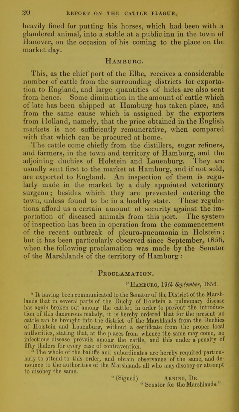 heavily fined for putting his horses, which had been with a glandered animal, into a stable at a public inn in the town of Hanover, on the occasion of his coming to the place on the market day. Hamburg. This, as the chief port of the Elbe, receives a considerable number of cattle from the surrounding districts for exporta- tion to England, and large quantities of hides are also sent from hence. Some diminution in the amount of cattle which of late has been shipped at Hamburg has taken place, and from the same cause which is assigned by the exporters from Holland, namely, that the price obtained in the English markets is not sufficiently remunerative, when compared witli that which can be procured at home. The cattle come chiefly from the distillers, sugar refiners, and farmers, in the town and territory of Hamburg, and the adjoining duchies of Holstein and Lauenburg. They are usually sent first to the market at Hamburg, and if not sold, are exported to England. An inspection of them is regu- larly made in the market by a duly appointed veterinary surgeon; besides which they are prevented entering the town, unless found to be in a healthy state. These regula- tions afford us a certain amount of security against the im- portation of diseased animals from this port. The system of inspection has been in operation from the commencement of the recent outbreak of pleuro-pneumonia in Holstein ; but it has been particularly observed since September, 1856, when the following proclamation was made by the Senator of the Marshlands of the territory of Hamburg : Proclamation. Hambukg, Vith September, 1856.  It having been communicated to the Senator of the District of the Marsh- lauds that iu several parts of the Ducliy of Holstein a pulmonary disease has again broken out among the cattle; iu order to prevent the introduc- tion of this daugei ous malady, it is hereby ordered that for the present no cattle can be brouglit into the district of the Marshlands from the Duchies of Ilolsteiu and Lauenburg, without a certificate from the proper local authorities, slating that, at the jilaces from whence the same may come, no infectious disease prevails among the cattle, and this under a penalty of fifty thalers for every case of contravention.  Tlie whole of tlie bailifl's and subordinates are hereby required particu- larly to attend to tliis order, and obtain observance of the same, and de- nounce to the authorities of the Marshlands all who nuiy disobey or attempt to disobey the same. (Signed) Auning, Dk.  Senator for the Marshlands.