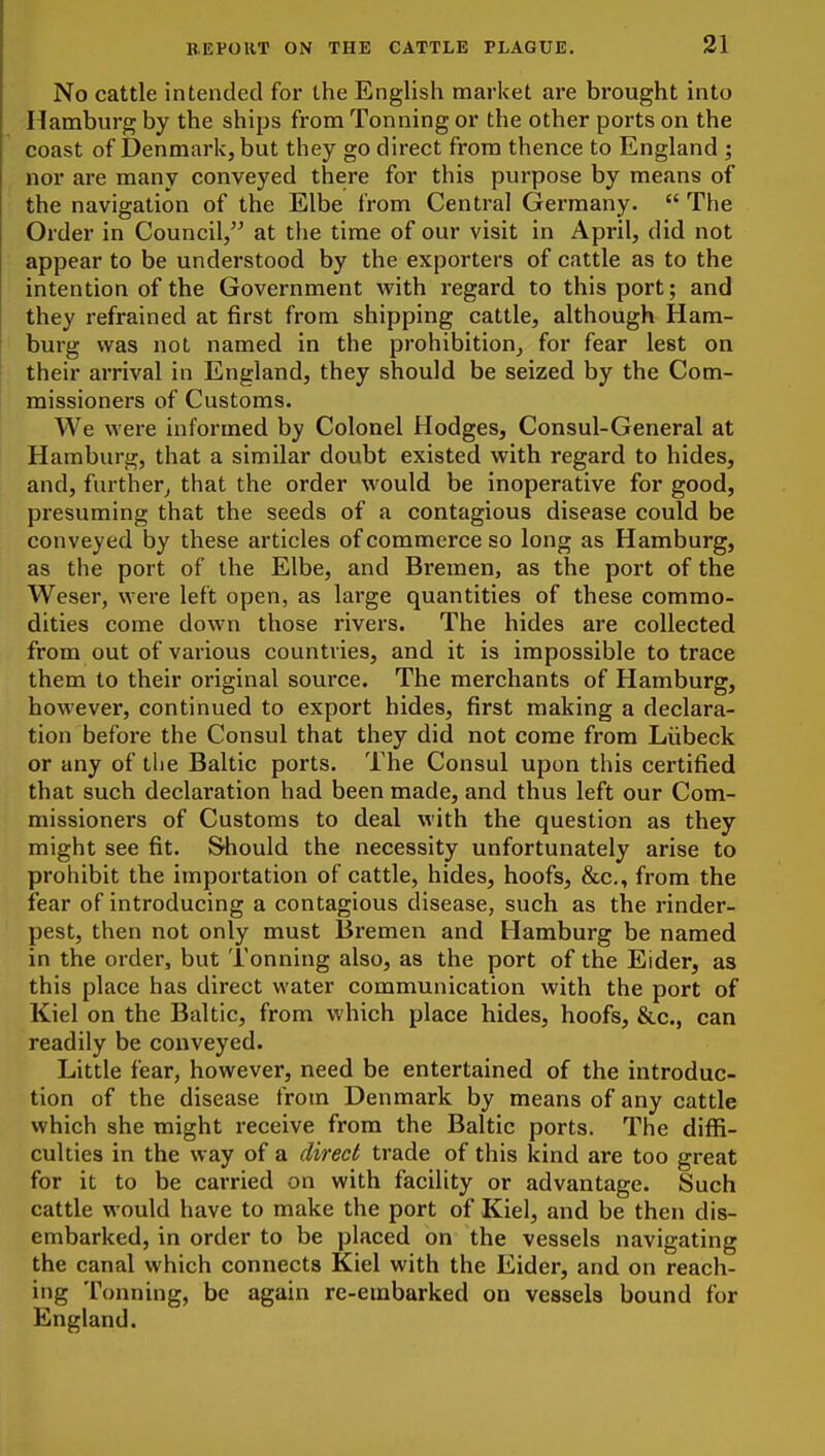 No cattle intended for the English market are brought into Hamburg by the ships from Tonning or the other ports on the coast of Denmark, but they go direct from thence to England ; nor are many conveyed there for this purpose by means of the navigation of the Elbe from Central Germany.  The Order in Council, at the time of our visit in April, did not appear to be understood by the exporters of cattle as to the intention of the Government with regard to this port; and they refrained at first from shipping cattle, although Ham- burg was not named in the prohibition, for fear lest on their arrival in England, they should be seized by the Com- missioners of Customs. We were informed by Colonel Hodges, Consul-General at Hamburg, that a similar doubt existed with regard to hides, and, further^ that the order would be inoperative for good, presuming that the seeds of a contagious disease could be conveyed by these articles of commerce so long as Hamburg, as the port of the Elbe, and Bremen, as the port of the Weser, were left open, as large quantities of these commo- dities come down those rivers. The hides are collected from out of various countries, and it is impossible to trace them to their original source. The merchants of Hamburg, however, continued to export hides, first making a declara- tion before the Consul that they did not come from Liibeck or any of the Baltic ports. The Consul upon this certified that such declaration had been made, and thus left our Com- missioners of Customs to deal with the question as they might see fit. Siiould the necessity unfortunately arise to prohibit the importation of cattle, hides, hoofs, &c., from the fear of introducing a contagious disease, such as the rinder- pest, then not only must Bremen and Hamburg be named in the order, but Tonning also, as the port of the Eider, as this place has direct water communication with the port of Kiel on the Baltic, from which place hides, hoofs, &c., can readily be conveyed. Little fear, however, need be entertained of the introduc- tion of the disease from Denmark by means of any cattle which she might receive from the Baltic ports. The diffi- culties in the way of a direct trade of this kind are too great for it to be carried on with facility or advantage. Such cattle would have to make the port of Kiel, and be then dis- embarked, in order to be placed on the vessels navigating the canal which connects Kiel with the Eider, and on reach- ing Tonning, be again re-embarked on vessels bound for England.
