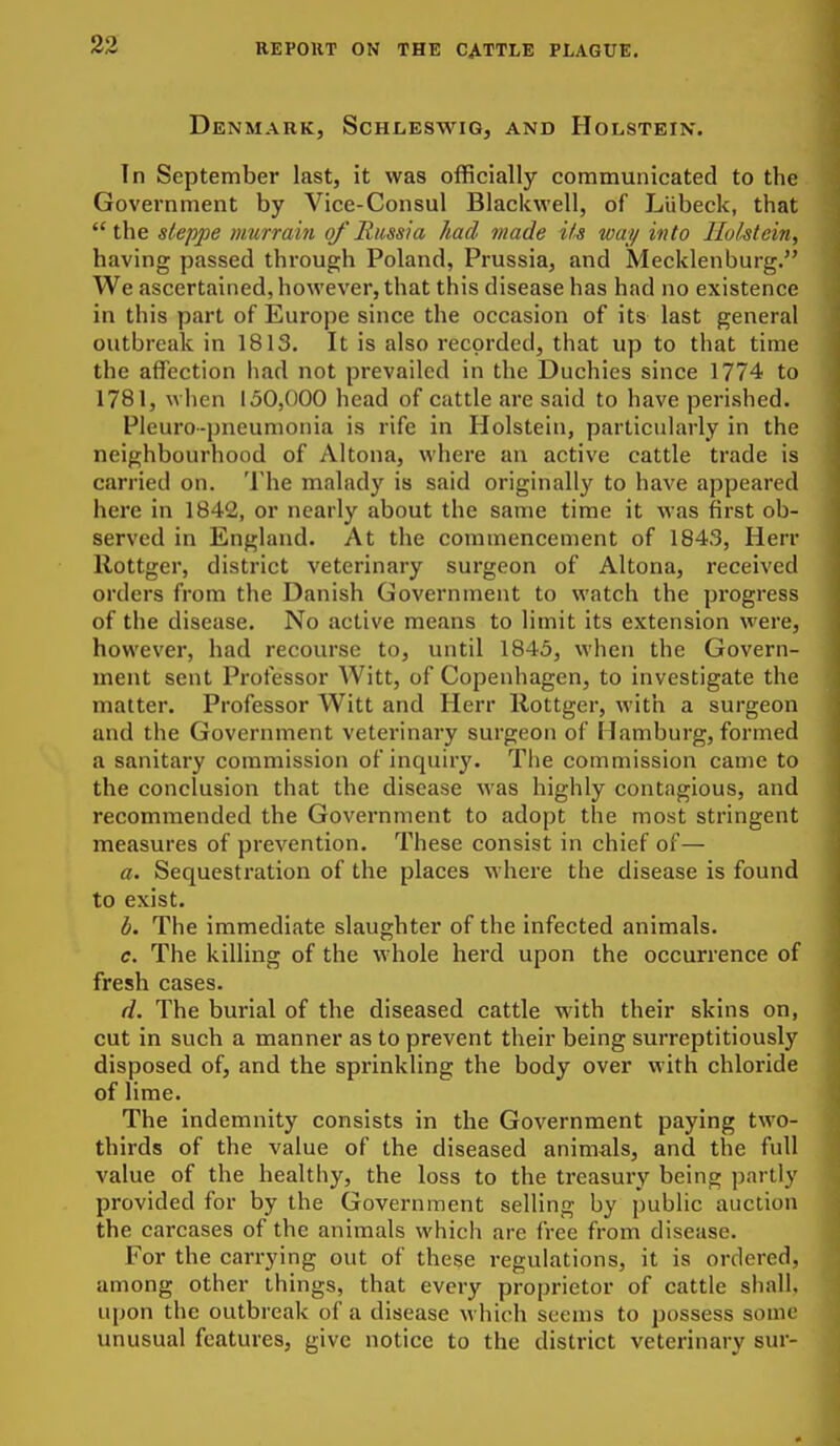 Denmark, ScHiiESWio, and Holstein. In September last, it was officially communicated to the Government by Vice-Consul Blackwell, of LUbeck, that the steppe murrain of Russia had made its way into Ilol^tein, having passed through Poland, Prussia, and Mecklenburg. We ascertained, however, that this disease has had no existence in this part of Europe since the occasion of its last general outbreak in 1813. It is also recorded, that up to that time the affection had not prevailed in the Duchies since 1774 to 1781, when 150,000 head of cattle are said to have perished. Pleuro-pneumonia is rife in Holstein, particularly in the neighbourhood of Altona, where an active cattle trade is carried on. The malady is said originally to have appeared here in 1842, or nearly about the same time it was first ob- served in England. At the commencement of 1843, Herr Rottger, district veterinary surgeon of Altona, received orders from the Danish Government to watch the pi'ogress of the disease. No active means to limit its extension were, however, had recourse to, until 1843, when the Govern- ment sent Professor Witt, of Copenhagen, to investigate the matter. Professor Witt and Herr Rottger, with a surgeon and the Government veterinary surgeon of Hamburg, formed a sanitary commission of inquiry. The commission came to the conclusion that the disease was highly contagious, and recommended the Government to adopt the most stringent measures of prevention. These consist in chief of— a. Sequestration of the places where the disease is found to exist. b. The immediate slaughter of the infected animals. c. The killing of the whole herd upon the occurrence of fresh cases. d. The burial of the diseased cattle with their skins on, cut in such a manner as to prevent their being surreptitiously disposed of, and the sprinkling the body over with chloride of lime. The indemnity consists in the Government paying two- thirds of the value of the diseased animals, and the full value of the healthy, the loss to the treasury being partly provided for by the Government selling by {)ublic auction the carcases of the animals which are free from disease. For the carrying out of these regulations, it is ordered, among other things, that every proprietor of cattle shall, upon the outbreak of a disease which seems to possess some unusual features, give notice to the district veterinary sur-