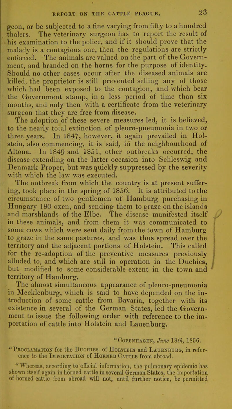 geon, or be subjected to a fine varying from fifty to a hundred thalers. The veterinary surgeon has to report the result of his examination to the poHce, and if it should prove that the malady is a contagious one, then the regulations are strictly enforced. The animals are valued on the part of the Govern- ment, and branded on the horns for the purpose of identity. Should no other cases occur after the diseased animals are killed, the proprietor is still prevented selHng any of those ■which had been exposed to the contagion, and which bear the Government stamp, in a less period of time than six months, and only then with a certificate from the veterinary surgeon that they are free from disease. The adoption of these severe measures led, it is believed, to the nearly total extinction of pleuro-pneumonia in two or three years. In 1847, however, it again prevailed in Hol- stein, also commencing, it is said, in the neighbourhood of Altona. In 1849 and 1851, other outbreaks occurred, the disease extending on the latter occasion into Schleswig and Denmark Proper, but was quickly suppressed by the severity with which the law was executed. The outbreak from which the country is at present suffer- ing, took place in the spring of 1856. It is attributed to the circumstance of two gentlemen of Hamburg purchasing in Hungary 180 oxen, and sending them to graze on the islands and marshlands of the Elbe. The disease manifested itself in these animals, and from them it was communicated to some cows which were sent daily from the town of Hamburg to graze in the same pastures, and was thus spread over the territoiy and the adjacent portions of Holstein. This called for the re-adoption of the preventive measures previously alluded to, and which are still in operation in the Duchies, but modified to some considerable extent in the town and temtory of Hamburg. The almost simultaneous appearance of pleuro-pneumonia in Mecklenburg, which is said to have depended on the in- troduction of some cattle from Bavaria, together with its existence in several of the German States, led the Govern- ment to issue the following order with reference to the im- portation of cattle into Holstein and Lauenburg. Copenhagen, June 18/A, 1856. Proclamation for the Duchies of Holstein and Lauenbubg, in refer- ence to the Importation of Horned Cattle from abroad. Whereas, according to official information, the pidmonary epidemic has shown itself a^in inliorucd cattle iu several German States, the nnportation of horned cattle from abroad will not, until further notice, be permitted