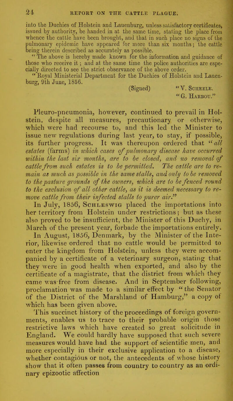 21. into the Duchies of Holstein and Lauenburg, unless siilisfactory certificates, issued by authority, be lianded in at the same time, stating the place from whence the cattle have been brought, and that in such place no signs of the pulmonary epidemic have appeared for more than six mouths; the cattle being therein described as accurately as possible.  The above is hereby made known for the information aud guidance of those who receive it; and at the same time the police authorities are espe- cially directed to see the strict observance of the above order.  Eayal Ministerial Depai-tmcnt for the Duchies of Holstein and Lauen- burg, 9th June, 1856. (Signed)  V. Scheele. G. Harbou. Pleuro-pneumoniaj however, continued to prevail in Hol- stein, despite all measures, precautionary or otherwise, which were had recourse to, and this led the Minister to issue new regulations during last year, to stay, if possible, its further progress. It was thereupon ordered that ^'all estates (farms) in which cases of pulmonari/ disease have occurred within the la^t sij vionths, are to be closed, and no removal of cattle from such estates is to be permitted. The cattle are to re- main as much as possible in the same stalls, and only to be removed to the pasture grounds of the owners, which are to be fenced round to the exclnsio?i of all other cattle, as it is deemed necessary to re- move cattle from their infected stalls to purer air. In July, 1836, ScHLESwiG placed the importations into her territory from Holstein under restrictions; but as these also proved to be insufficient, the Minister of this Duchy, in March of the present year, forbade the importations entirely. In August. 1856, Denmark, by the Minister of the Inte- rior, likewise ordered that no cattle would be permitted to enter the kingdom from Holstein, unless they were accom- panied by a certificate of a veterinary surgeon, stating that they were in good health when exported, and also by the certificate of a magistrate, that the district from which they came was-free from disease. And in September following, proclamation was made to a similar effect by  the Senator of the District of the Marshland of Hamburg, a copy of which has been given above. This succinct history of the proceedings of foreign govern- ments, enables us to trace to their probable origin those restrictive laws which have created so great solicitude in England. We could hardly have supposed that such severe measures would have had the support of scientific men, and more especially in their exclusive application to a disease, whether contagious or not, the antecedents of whose history show that it often passes from country to country as an ordi- nary epizootic aifection