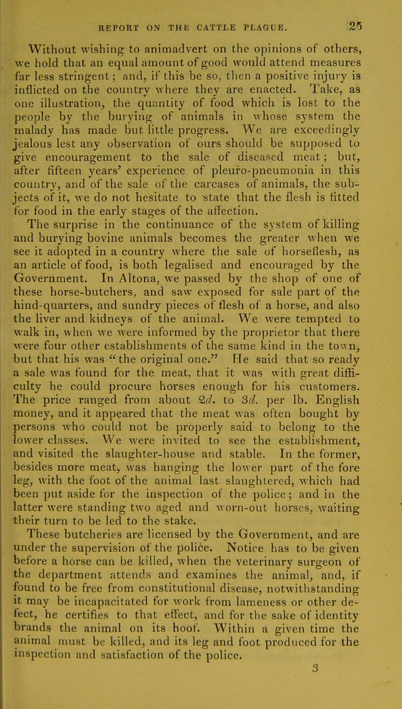 Without wishing to animadvert on the opinions of others, we hold that an equal amount of good would attend measures far less stringent; and, if this be so, then a positive injury is inflicted on the country where they are enacted. Take, as one illustration, the quantity of food which is lost to the people by the burying of animals in whose system the malady has made but little progress. We are exceedingly jealous lest any observation of ours should be supposed to give encouragement to the sale of diseased meat; but, after fifteen years' experience of pleuro-pneumonia in this country, and of the sale of the carcases of animals, the sub- jects of it, we do not hesitate to state that the flesh is fitted for food in the early stages of the affection. The surprise in the continuance of the system of killing and burying bovine animals becomes the greater when we see it adopted in a country where the sale of horseflesh, as an article of food, is both legalised and encouraged by the Government. In Altona, we passed by the shop of one of these horse-butchers, and saw exposed for sale part of the hind-quarters, and sundry pieces of flesh of a horse, and also the liver and kidneys of the animal. We were tempted to walk in, when we were informed by the proprietor that there were four other establishments of the same kind in the town, but that his was the original one. He said that so ready a sale was found for the meat, that it was with great diffi- culty he could procure horses enough for his customers. The price ranged from about Q^d. to Scl. per lb. EngHsh money, and it appeared that the meat was often bought by persons who could not be properly said to belong to the lower classes. We were invited to see the establishment, and visited the slaughter-house and stable. In the former, besides more meat, was hanging the lower part of the fore leg, with the foot of the animal last slaughtered, which had been put aside for the inspection of the police; and in the latter were standing two aged and worn-out horses, waiting their turn to be led to the stake. These butcheries are licensed by the Government, and are under the supervision of the police. Notice has to be given before a horse can be killed, when the veterinary surgeon of the department attends and examines the animal, and, if found to be free from constitutional disease, notwithstanding it may be incapacitated for work from lameness or other de- fect, he certifies to that effect, and for the sake of identity brands the animal on its hoof. Within a given time the animal must be killed, and its leg and foot produced for the inspection and satisfaction of the police. 3