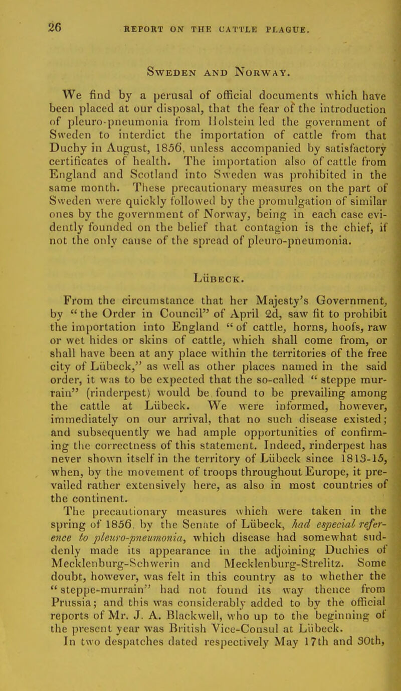 Sweden and Norway. We find by a perusal of official documents which have been placed at our disposal, that the fear of the introduction of pleuro pneumonia from llolstein led the government of Sweden to interdict the importation of cattle from that Duchy in August, 1856, unless accompanied by satisfactory certificates of health. The importation also of cattle from England and Scotland into Sweden was prohibited in the same month. These precautionary measures on the part of Sweden were quickly followed by tlie promulgation of similar ones by the government of Norway, being in each case evi- dently founded on the belief that contagion is the chief, if not the only cause of the spread of pleuro-pneumonia. LuBECK. From the circumstance that her Majesty's Government, by  the Order in Council of April 2d, saw fit to prohibit the importation into England  of cattle, horns, hoofs, raw or wet hides or skins of cattle, which shall come from, or shall have been at any place within the territories of the free city of Liibeck, as well as other places named in the said order, it was to be expected that the so-called  steppe mur- rain (rinderpest) would be found to be prevailing among the cattle at Liibeck. We were informed, however, immediately on our arrival, that no such disease existed; and subsequently we had ample opportunities of confirm- ing tlie correctness of this statement. Indeed, rinderpest has never shown itself in the territory of Liibeck since 1813-15, when, by the movement of troops throughout Europe, it pre- vailed rather extensively here, as also in most countries of the continent. The precautionary measures which were taken in the spring of 1856, by the Senate of Liibeck, had especial refer- ence to pleuro-pneumonia, which disease had somewhat sud- denly made its appearance in the adjoining Duchies of Mecklenburg-Schweriii and Mecklenburg-Strelitz. Some doubt, however, was felt in this country as to whether the  steppe-murrain had not found its way thence from Prussia; and this was considerably added to by the official reports of Mr. J. A. Blackwell, who up to the beginning of the present year was British Vice-Consul at Liibeck. In two despatches dated respectively May 17th and 30th,