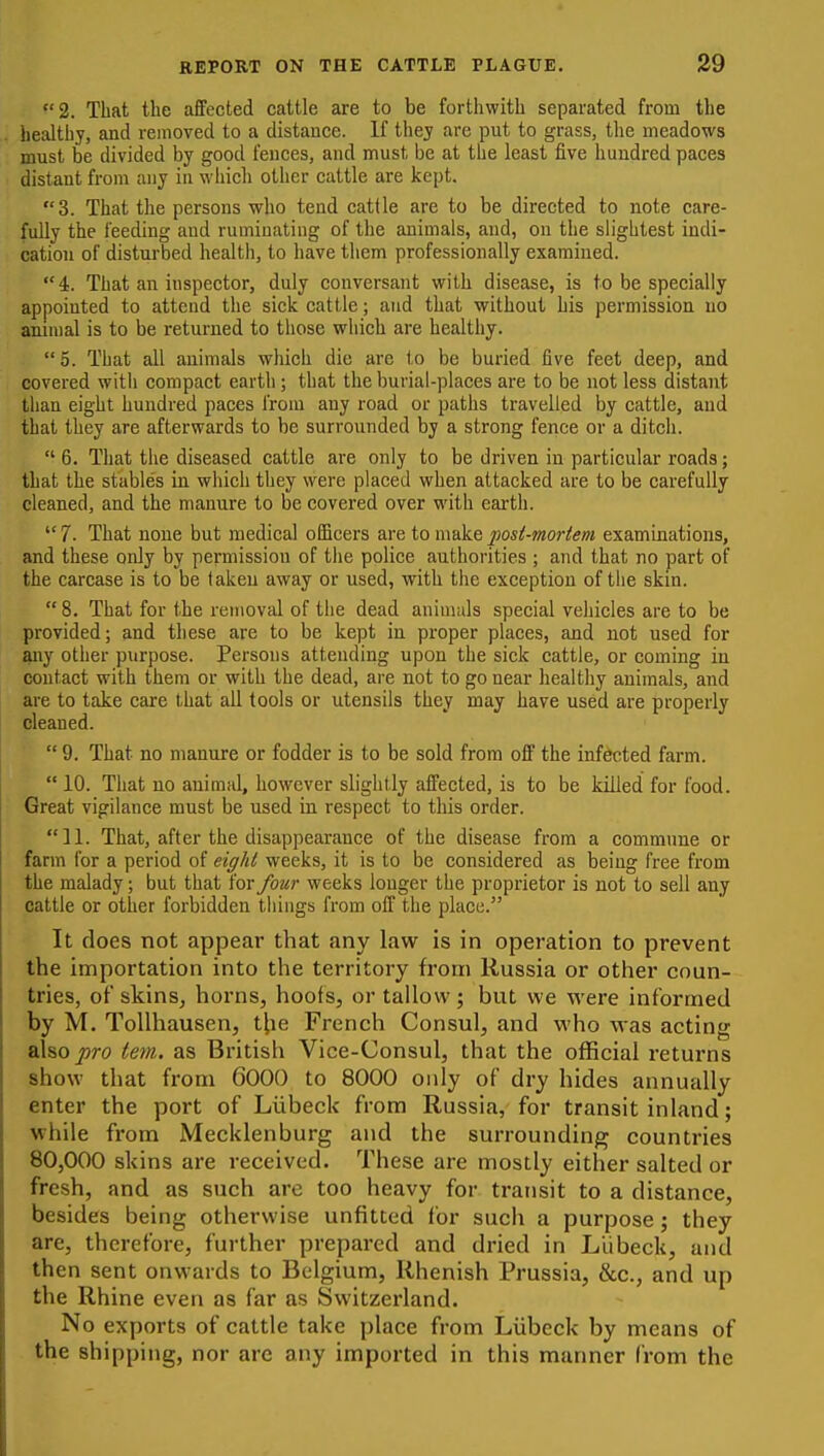 2. That the affected cattle are to be forthwith separated from the healthy, and removed to a distance. If they are put to grass, the meadows must be divided by good fences, and must be at the least five hundred paces distant from any in which other cattle are kept. 3. That the persons who tend cattle are to be directed to note care- fully the feeding and ruminating of the animals, and, on the slightest indi- cation of disturbed health, to have them professionally examined. 4. That an inspector, duly conversant with disease, is to be specially appointed to attend the sick cattle; and that without his permission no ammal is to be returned to those which are healthy.  5. That all animals which die are to be buried five feet deep, and covered with compact earth; that the burial-places are to be not less distant than eight hundred paces from any road or paths travelled by cattle, and that they are afterwards to be surrounded by a strong fence or a ditch.  6. That the diseased cattle are only to be driven in particular roads; that the stable's in which they were placed when attacked are to be carefully cleaned, and the manure to be covered over with earth.  7. That none but medical officers are to make posi-mortem examinations, and these only by permission of the police authorities ; and that no part of the carcase is to be taken away or used, with the exception of the skin.  8. That for the removal of the dead aniuiuls special vehicles are to be provided; and these are to be kept in proper places, and not used for ^ly other purpose. Persons attending upon the sick cattle, or coming in contact with them or with the dead, are not to go near healthy animals, and are to take care that all tools or utensils they may have used are properly cleaned.  9. That no manure or fodder is to be sold from ofl' the infected farm.  10. That no animal, however slightly affected, is to be killed for food. Great vigilance must be used in respect to this order. 11. That, after the disappearance of the disease from a commune or farm for a period of eight weeks, it is to be considered as being free from the malady; but that for four weeks longer the proprietor is not to sell any cattle or other forbidden things from off the place. It does not appear that any law is in operation to prevent the importation into the territory from Russia or other coun- tries, of skins, horns, hoofs, or tallow ; but we were informed by M. ToUhausen, t^ie French Consul, and who was acting alsojjro tem. as British Vice-Consul, that the official returns show that from 6000 to 8000 only of dry hides annually enter the port of Liibeck from Russia, for transit inland; while from Mecklenburg and the surrounding countries 80,000 skins are received. These are mostly either salted or fresh, and as such arc too heavy for transit to a distance, besides being otherwise unfitted for such a purpose ; they are, therefore, further prepared and dried in Liibeck, and then sent onwards to Belgium, Rhenish Prussia, &c., and up the Rhine even as far as Switzei'land. No exports of cattle take place from Liibeck by means of the shipping, nor arc any imported in this manner from the