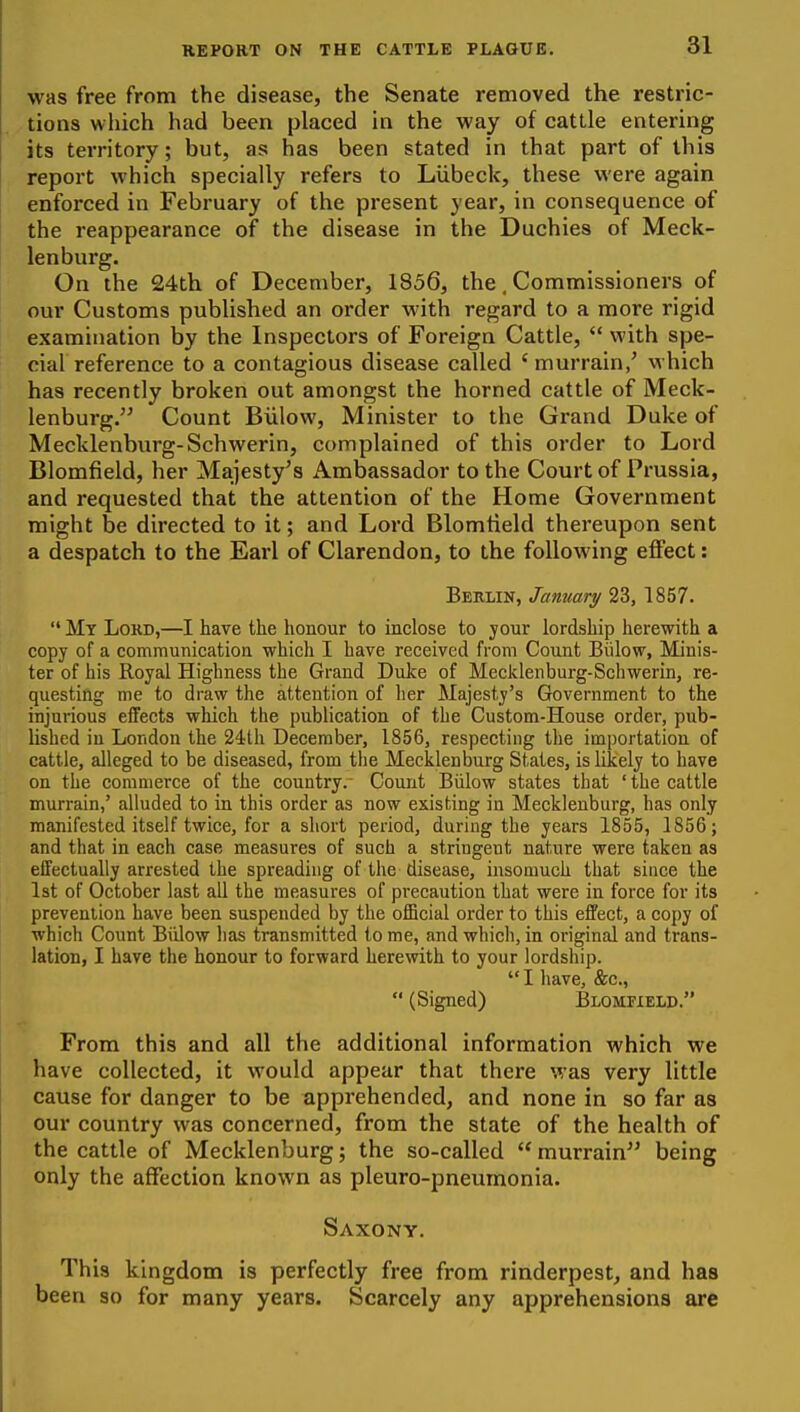 was free from the disease, the Senate removed the restric- tions which had been placed in the way of cattle entering its territory; but, as has been stated in that part of this report which specially refers to Liibeck, these were again enforced in February of the present year, in consequence of the reappearance of the disease in the Duchies of Meck- lenburg. On the 24th of December, 1856, the, Commissioners of our Customs published an order with regard to a more rigid examination by the Inspectors of Foreign Cattle,  with spe- cial reference to a contagious disease called ' murrain/ which has recently broken out amongst the horned cattle of Meck- lenburg. Count Biiiow, Minister to the Grand Duke of Mecklenburg-Schwerin, complained of this order to Lord Blomfield, her Majesty's Ambassador to the Court of Prussia, and requested that the attention of the Home Government might be directed to it; and Lord Blomtield thereupon sent a despatch to the Earl of Clarendon, to the following effect: Berlin, January 23, 1857.  My Lord,—I have the honour to inclose to your lordship herewith a copy of a communication which I have received from Count Biiiow, Minis- ter of his Royal Highness the Grand Dulce of MecJclenburg-Scliwerin, re- questing me to draw the attention of lier Majesty's Government to the injurious effects which the publication of the Custom-House order, pub- lished in London the 24th December, 1856, respecting the importation of cattle, alleged to be diseased, from the Mecklenburg States, is likely to have on the commerce of the country.- Count Biiiow states that ' the cattle murrain,' alluded to in this order as now existing in Mecklenburg, has only manifested itself twice, for a short period, during the years 1855, 1856; and that in each case measures of such a stringent nature were taken as effectually arrested the spreading of the disease, insomuch that since the 1st of October last all the measures of precaution that were in force for its prevention have been suspended by the official order to this effect, a copy of which Count Biiiow has transmitted to me, and which, in original and trans- lation, I have the honour to forward herewith to your lordship.  I have, &c.,  (Signed) Blommeld. From this and all the additional information which we have collected, it would appear that there was very little cause for danger to be apprehended, and none in so far as our country was concerned, from the state of the health of the cattle of Mecklenburg; the so-called  murrain'' being only the affection known as pleuro-pneumonia. Saxony. This kingdom is perfectly free from rinderpest, and has been so for many years. Scarcely any apprehensions are
