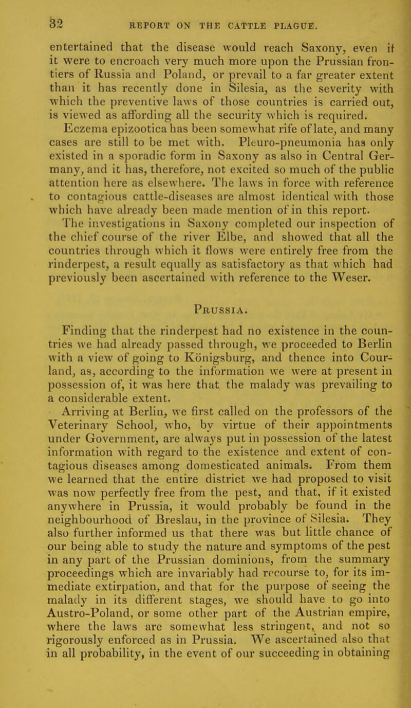 entertained that the disease would reach Saxony, even if it were to encroach very much more upon the Prussian fron- tiers of Russia and Pohuid, or prevail to a far greater extent than it has recently done in Silesia, as the severity with which the preventive laws of those countries is carried out, is viewed as affording all the security which is required. Eczema epizootica has been somewhat rife of late, and many cases are still to be met with. Pleuro-pneumonia has only existed in a sporadic form in Saxony as also in Central Ger- many, and it has, therefore, not excited so much of the public attention here as elsewhere. The laws in force with reference to contagious cattle-diseases are almost identical with those which have already been made mention of in this report. The investigations in Saxony completed our inspection of the chief course of the river Elbe, and showed that all the countries through which it flows were entirely free from the rinderpest, a result equally as satisfactory as that which had previously been ascertained with reference to the Weser. Prussia. Finding that the rinderpest had no existence in the coun- tries we had already passed through, we proceeded to Berlin with a view of going to Konigsburg, and thence into Cour- land, as, according to the information we were at present in possession of, it was here that the malady was prevailing to a considerable extent. Arriving at Berlin, we first called on the professors of the Veterinary School, who, by virtue of their appointments under Government, are alwa3'S put in possession of the latest information with regard to the existence and extent of con- tagious diseases among domesticated animals. From them we learned that the entire district we had proposed to visit was now perfectly free from the pest, and that, if it existed anywhere in Prussia, it would probably be found in the neighbourhood of Breslau, in the province of Silesia. They also further informed us that there was but little chance of our being able to study the nature and symptoms of the pest in any part of the Prussian dominions, from the summaiy proceedings which are invariably had recourse to, for its im- mediate extirpation, and that for the purpose of seeing the malady in its different stages, we should have to go into Austro-Poland, or some other part of the Austrian empire, where the laws are somewhat less stringent, and not so rigorously enforced as in Prussia. We ascertained also that in all probability, in the event of our succeeding in obtaining J
