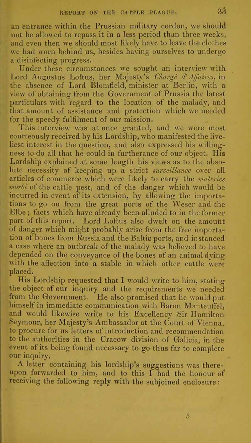 an entrance within the Prussian military cordon, we should not be allowed to repass it in a less period than three weeks, and even then Ave should most likely have to leave the clothes we had worn behind us, besides having ourselves to undergo a disinfecting progress. Under these circumstances we sought an interview with Lord Augustus Loftus, her Majesty's Chargd cVAffaires, in the absence of Lord Blomfield, minister at Berlin, with a view of obtaining from the Government of Prussia the latest particulars with regard to the location of the malady, and that amount of assistance and protection which we needed for the speedy fulfilment of our mission. This interview was at once granted, and we were most courteously received by his Lordship, who manifested the live- liest interest in the question, and also expressed his willing- ness to do all that he could in furtherance of our object. His Lordship explained at some length his views as to the abso- lute necessity of keeping up a strict surveillance over all articles of commerce which were likely to carry the materies viorbi of the cattle pest, and of the danger which w-ould be incurred in event of its extension, by allowing the importa- tions to go on from the great ports of the Weser and the Elbe; facts which have already been alluded to in the former part of this report. Lord Loftus also dwelt on the amount of danger which might probably arise from the free importa- tion of bones from Russia and the Baltic ports, and instanced a case where an outbreak of the malady was believed to have depended on the conveyance of the bones of an animal dying with the affection into a stable in which other cattle were placed. His Lordship requested that I w-ould write to him, stating the object of our inquiry and the requirements we needed from the Government. He also promised that he would put himself in immediate communication with Baron Maiiteuffel, and would likewise write to his Excellency Sir Hamilton Seymour, her Majesty's Ambassador at the Court of Vienna, to procure for us letters of introduction and recommendation to the authorities in the Cracow division of Galicia, in the event of its being found necessary to go thus far to complete our inquiry. A letter containing his lordship's suggestions was there- upon forw^arded to him, and to this 1 had the honour of receiving the following reply with the subjoined enclosure: