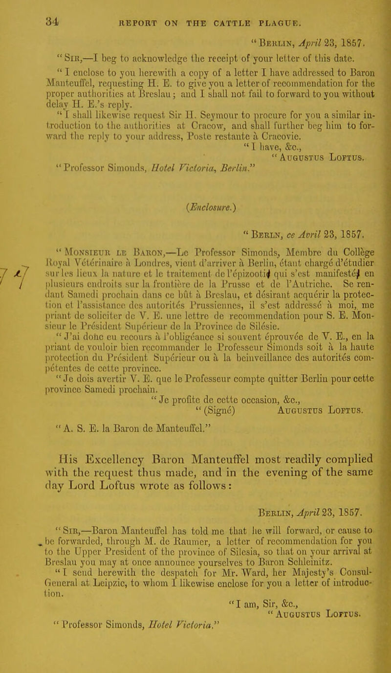 Berlin, April 1857. Sin,—I beg to acknowledge Uie receipt of your letter of this date.  I euclose to jou herewith a copy of a letter I have addressed to Baron Manteufl'cl, requesting H. E. to give you a letter of reeoinmeudation for the proper autliorities at Brcslau; aud I shall not fail to forward to you without delay H. E.'s reply.  I shall likewise request Sir H. Seymour to procure for you a similar in- troduction to the authorities at Cracow, aud suall I'urtlicr beg him to for- ward the reply to your address, Posle restantc a Craeovie.  I have, &c., Augustus Loftus.  Professor Simonds, Hoiel Victoria, Berlin. {Enclosure.)  Berln, ce Avril 23, 1857.  MoNSiEUH LE Baron,—Le Professor Simonds, Membre du College Royal Vcteriiiaire a Londres, vient d'arriver a Berliu, etaut charge d'etudier surles licux la nature et Ic traiteiueut dcrepizooti^ qui s'est niauifeste]| en plusicurs endroits sur la froutierc de la Prusse et de I'Autrichc. Se reu- liant Samedi proehaiu dan.s ee but a Brcslau, et desirant acqu6rir la protec- tion el I'assistanco dcs autoritcs Prussiennes, il s'est addrcsso a moi, me priant de solieiter dc V. E. une lettrc de recommendation pour S. B. Mon- sieur le President Superieur de la Province de Silesie.  J'ai dohc eu recours u robligeauce si souvent eprouvee de V. E., en la priant dc voidoir bien rceommandcr le Professeur Simonds soit a la haute protection du President Superieur ou a. la beinvcillanee dcs autoritcs com- pctentes de cette province.  Je dois avertir V. E. que le Professeur compte quitter Berliu pour cette province Samedi prochain.  Je profite de cette occasion, &c.,  (Signe) Augustus Loftu,s. A. S. E. la Baron de Manteuffel. His Excellency Baron Manteuffel most readily complied with the request thus made, and in the evening of the same day Lord Loftus wrote as follows: Beklin, April 23, 1857.  Sir,—Barou Manteuffel has told me that he will forward, or cause to» ^ be forwarded, through M. dc Raumcr, a letter of recommendation for you to the Upper President of the province of Silesia, so that on your arrival at Brcslau you may at once auuounce yourselves to Baron Schleinitz.  I send herewith the despatch for Mr. Ward, her Majesty's Consul General at Leipzic, to whom 1 likewise enclose for you a letter of introdu tion. I am, Sir, &e.,  Augustus Loftus.  Professor Simonds, Hotel Victoria.