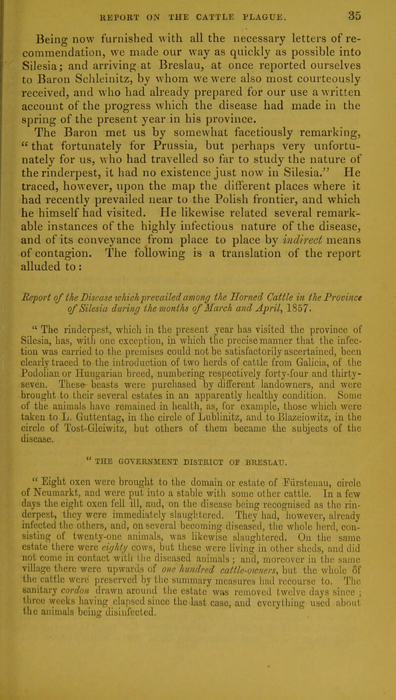 Being now furnished with all the necessary letters of re- commendation, we made our way as quickly as possible into Silesia 5 and arriving at Breslau, at once reported ourselves to Baron Schleinitz, by whom we were also most courteously received, and who had already prepared for our use a written account of the progress which the disease had made in the spring of the present year in his province. The Baron met us by somewhat facetiously remarking,  that fortunately for Prussia, but perhaps very unfortu- nately for us, who had travelled so far to study the nature of the rinderpest, it had no existence just now in Silesia. He traced, however, upon the map the different places where it had recently prevailed near to the Polish frontier, and which he himself had visited. He likewise related several remark- able instances of the highly infectious nature of the disease, and of its conveyance from place to place by indirect means of contagion. The following is a translation of the report alluded to: Report of the Disease tohich prevailed among the Horned Cattle in the Pro vince of Silesia during the months of March and April, 1857.  The rinderpest, which in the present year has visited the province of Silesia, has, witli one exception, in which the precise manner that tlie infec- tion was carried to the premises could not be satisfactorily ascertained, been clearly traced to the introduction of two herds of cattle from Galicia, of the Podolian or Hungarian breed, numbering respectively forty-four and thirty- seven. These- beasts were purcliased by different landowners, and were brought to their several estates in an apparently healthy condition. Some of the animals have remained in health, as, for example, those which were taken to L. Guttcntag, in the circle of Lublinitz, and to Elazeiowitz, in the circle of Tost-Gleiwitz, but others of them became the subjects of the disease.  THE GOVERNIIENT DISTEICT OF BKESLATJ.  Eight oxen were brought to the domain or estate of Fiirsteuau, circle of Neumarkt, and were put into a stable with some other cattle. In a few days the eight oxen fell ill, and, on the disease being recognised as the rin- derpest, they were immediately slaughtered. They had,'however, already infected the others, and, on several becoming diseased, the whole herd, con- sistmg of twenty-one animals, was likewise slaughtered. On the same estate there were eigldi/ cows, but these were living in other sheds, and did not come in contact with the diseased animals ; and, moreover in the same village tliere were upwards of one hundred cattle-owners, but the whole of the cattle were preserved by tlie summary measures had recourse to. The sanitary cordon drawn around tlie estate was removed twelve days since ; three weeks having elapsed since the last case, and everything used about the animals being disinfected.