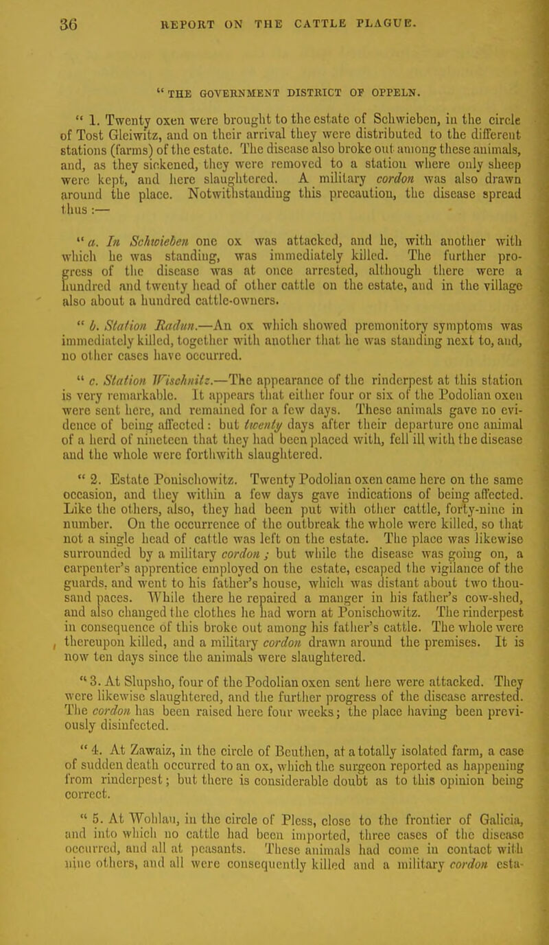 the govehnment district of oppeln.  1. Twenty oxen were brought to the estate of Schwieben, in the circle of Tost Gleiwitz, and on their arrival they were distributed to the different stations (farms) of tlie estate. Tiie disease also broke out among these animals, and, as they sickened, tiiey were removed to a station where only sheep were kept, and here slauditercd. A military cordon was also drawn around the place. Notwitlistandiug this precaution, the disease spread thus:— In Schtoieben one ox was attacked, and he, with another with which he was standing, was immediately killed. The further pro- gress of the disease was at once arrested, although there were a hundred and twenty head of other cattle on the estate, and in the vilhigc also about a hundred cattle-owners.  b. Slation Rtidttn.—An ox which showed premonitory symptoms was immediately killed, together with another that he was standing next to, and, 110 otiicr cases have occurred.  c. Slation IFischnilz.—The appearance of the rinderpest at this station is very remarkable. It appears that cither four or six of the Podolian oxen were sent here, and remained for a few days. These animals gave no evi- dence of being affected : but iiccnly days after their departure one animal of a herd of nineteen that they had been placed with, fell ill with the disease and the whole were forthwith slaughtered.  2. Estate Ponischowitz. Twenty Podolian oxen came here on the same occasion, and they within a few days gave indications of being affected. Like the others, iilso, they had been put with other cattle, forty-nine in number. On the occurrence of the outbreak the whole were killed, so that not a single head of cat tle was left on the estate. The place was likewise surrounded by a military cordon ; but while the disease was going on, a carpenter's apprentice employed on the estate, escaped the vigilance of tlie guards, and went to his father's house, which was distant about two thou- sand paces. While there he repaired a manger in his father's cow-shed, and also changed the clothes he mid worn at Ponischowitz. The rinderpest in consequence of this broke out among his father's cattle. The whole were , thereupon killed, and a military cordon drawn around the premises. It is now ten days since the animals were slaughtered.  3. At Slupsho, four of the Podolian oxen sent here were attacked. They were likewise slaughtered, and tlie further progress of the disease arrested. The cordon has been raised here four weeks; the place having been previ- ously disinfected.  4'. At Zawaiz, in the circle of Bcutlicn, at a totally isolated farm, a case of sudden death occurred to an ox, which the surgeon reported as happening from rinderpest; but there is considerable doubt as to this opinion being correct.  5. At Wolilau, in the circle of Plcss, close to the frontier of Galicia, and into wliicli no cattle had been imported, three cases of the disease occurred, and all at peasants. These animals had come in contact with nine others, and all were consequently killed and a military cordon cstu