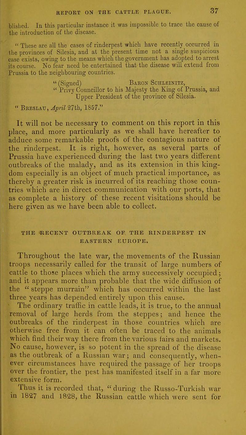 blislied. In this particular iustauce it was impossible to trace the cause of the introduction of the disease.  These are all the cases of rinderpest which have recently occurred in the provinces of Silesia, and at the present time not a single suspicious case exists, owing to the means which the government has adopted to arrest its course. No fear need be entertained that the disease will extend from Prussia to the neighbouring countries.  (Signed) Baron Schleinitz,  Privy Councillor to his Majesty the King of Prussia, and Upper President of the province of Silesia.  Breslatj, April 27th, 1857. It will not be necessary to comment on this report in this place, and more particularly as we shall have hereafter to adduce some remarkable proofs of the contagious nature of the rinderpest. It is right, however, as several parts of Prussia have experienced during the last two years different outbreaks of the malady, and as its extension in this king- dom especially is an object of much practical importance, as thereby a greater risk is incurred of its reaching those coun- tries which are in direct communication with our ports, that as complete a history of these recent visitations should be here given as we have been able to collect. THE -RECENT OUTBREAK OF, THE RINDERPEST IN EASTERN EUROPE. Throughout the late war, the movements of the Russian troops necessarily called for the transit of large numbers of cattle to those places which the army successively occupied; and it appears more than probable that the wide diffusion of the  steppe murrain which has occurred within the last three years has depended entirely upon this cause.  The ordinary ti'afBc in cattle leads, it is true, to the annual removal of large herds from the steppes; and hence the outbreaks of the rinderpest in those countries which are otherwise free from it can often be traced to the animals which find their way there from the various fairs and markets. No cause, however, is so potent in the spread of the disease as the outbreak of a Russian war; and consequently, when- ever circumstances have required the passage of her troops over the frontier, the pest has manifested itself in a far more extensive form. Thus it is recorded that, during the Russo-Turkish war in 1827 and 1828, the Russian cattle which were sent for