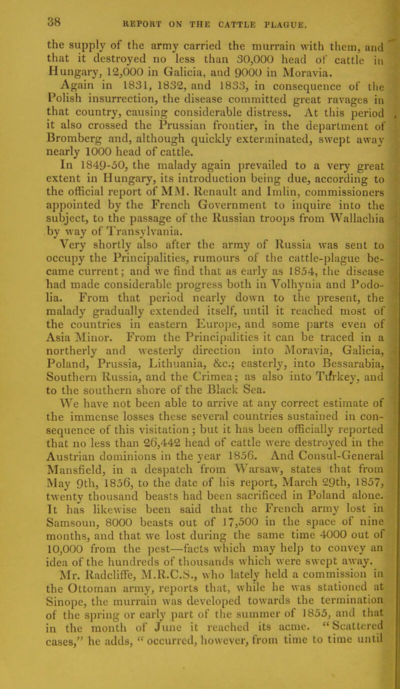 88 the supply of the army carried the murrain with them, and that it destroyed no less than 30,000 head of cattle in Hungary, 12,000 in GaUcia, and 9000 in Moravia. Again in 1831, 1832, and 1833, in consequence of tlie Polish insurrection, the disease committed great ravages in that country, causing considerable distress. At this period it also crossed the Prussian frontier, in the department of Bromberg and, although quickly exterminated, swept away nearly 1000 head of cattle. In 1849-50, the malady again prevailed to a very great extent in Hungary, its introduction being due, according to the ofiicial report of MM. Renault and Imlin, commissioners appointed by the French Government to inquire into the subject, to the passage of the Russian troops from Wallachia by way of Transylvania. Very shortly also after the array of Russia was sent to occupy the Principalities, rumours of the cattle-j)lague be- came current; and we find that as early as 1854, the disease had made considerable progress both in Volhynia and Podo- lia. From that period nearlj' down to the present, the malady gradually extended itself, until it reached most of the countries in eastern Europe, and some parts even of Asia Minor. From the Principalities it can be traced in a northerly and westerly direction into Moravia, Galicia, Poland, Prussia, Lithuania, &c.; easterly, into Bessarabia, Southern Russia, and the Crimea; as also into Tifrkey, and to the southern shore of the Black Sea. We have not been able to arrive at any correct estimate of the immense losses these several countries sustained in con- sequence of this visitation; but it has been officially reported that no less than 26,442 head of cattle were destroyed in the Austrian dominions in the year 1856. And Consul-General Mansfield, in a despatch from Warsaw, states that from May 9th, 1856, to the date of his report, March 29th, 1857, twenty thousand beasts had been sacrificed in Poland alone. It has likewise been said that the French army lost in Samsoun, 8000 beasts out of 17,500 in the space of nine months, and that we lost during the same time 4000 out of 10,000 from the pest—facts which may help to convey an idea of the hundreds of thousands which were swept away. Mr. RadclifFe, M.R.C.S., who lately held a commission in the Ottoman army, reports that, while he was stationed at Sinope, the murrain was developed towards the termination of the spring or early part of the summer of 1855, and that in the month of June it reached its acme.  Scattered cases, he adds,  occurred, however, from time to time until
