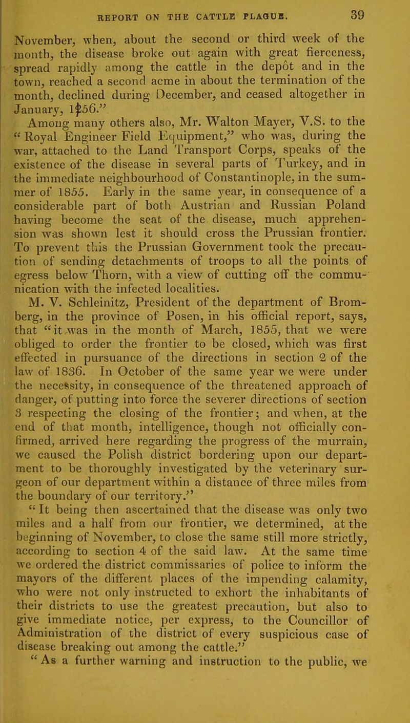 November, when, about the second or third week of the month, the disease broke out again with great fierceness, spread rapidly among the cattle in the depot and in the town, reached a second acme in about the termination of the month, decUned during December, and ceased altogether in January, 1^56. Among many others also, Mr. Walton Mayer, V.S. to the  Royal Engineer Field Equipment, who was, during the war, attached to the Land Transport Corps, speaks of the existence of the disease in several parts of I'urkey, and in the immediate neighbourhood of Constantinople, in the sum- mer of 1855. Early in the same year, in consequence of a considerable part of both Austrian and Russian Poland having become the seat of the disease, much apprehen- sion was shovvn lest it should cross the Prussian frontier. To prevent this the Prussian Government took the precau- tion of sending detachments of troops to all the points of egress below Thorn, with a view of cutting off the commu- nication with the infected localities. M. V. Schleinitz, President of the department of Bi'om- berg, in the province of Posen, in his official report, says, that it.was in the month of March, 1855, that we were obliged to order the frontier to be closed, which was first effected in pursuance of the directions in section 2 of the law of 1836. In October of the same year we were under the necessity, in consequence of the threatened approach of danger, of putting into force the severer directions of section S respecting the closing of the frontier; and when, at the cud of that month, intelligence, though not officially con- Hrmed, arrived here regarding the progress of the murrain, we caused the Polish district bordering upon our depart- ment to be thoroughly investigated by the veterinary sur- geon of our department within a distance of three miles from the boundary of our territory.  It being then ascertained that the disease was only two miles and a half from our frontier, we determined, at the beginning of November, to close the same still more strictly, according to section 4 of the said law. At the same time we ordered the district commissaries of police to inform the mayors of the different places of the impending calamity, who were not only instructed to exhort the inhabitants of their districts to use the greatest precaution, but also to give immediate notice, per express, to the Councillor of Administration of the district of every suspicious case of disease breaking out among the cattle.  As a further warning and instruction to the public, we