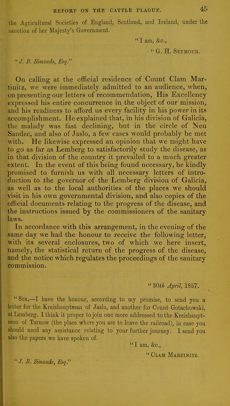 the Agi-icultural Societies of England, Scotland, and Ireland, under the sanction of lier Majesty's Government.  I am, &c.,  G. H. Seymoub.  /. B. Simonds, Esq. On calling at the official residence of Count Clam Mar- tinitz, we were immediately admitted to an audience, when, on presenting our letters of recommendation, His Excellency expressed his entire concurrence in the object of our mission, and his readiness to afford us every facility in his power in its accomplishment. He explained that, in his division of Galicia, the malady was fast declining, but in the circle of Neu Sandec, and also of Jaslo, a few cases would probably be met with. He likewise expressed an opinion that we might have to go as far as Lemberg to satisfactorily study the disease, as in that division of the country it prevailed to a much greater extent. In the event of this being found necessary, he kindly promised to furnish us with all necessary letters of intro- duction to the governor of the Lemberg division of Galicia, as well as to the local authorities of the places we should visit in his own governmental division, and also copies of the official documents relating to the progress of the disease, and the instructions issued by the commissioners of the sanitary l^ws. In accordance with this arrangement, in the evening of the same day we had the honour to receive the following letter, with its several enclosures, two of which we here insert, namely, the statistical return of the progress of the disease, and the notice which regulates the proceedings of the sanitary pommission.  mh April, 1857.  Sir,—I liave the honour, according to my promise, to send you a letter for the Kreishauptman of Jaslo, and another for Count Gotachowski, at Lemberg. I think it proper to join one more addressed to the Kreishaupt- man of Tarnow (the place whore you are to leave the railroad), in case you should need any assistance relating to your further journey. I send you also the papers we have spoken of.  I am, &c.,  Clam Martinitz.  J. B. Simoiids, Esq.