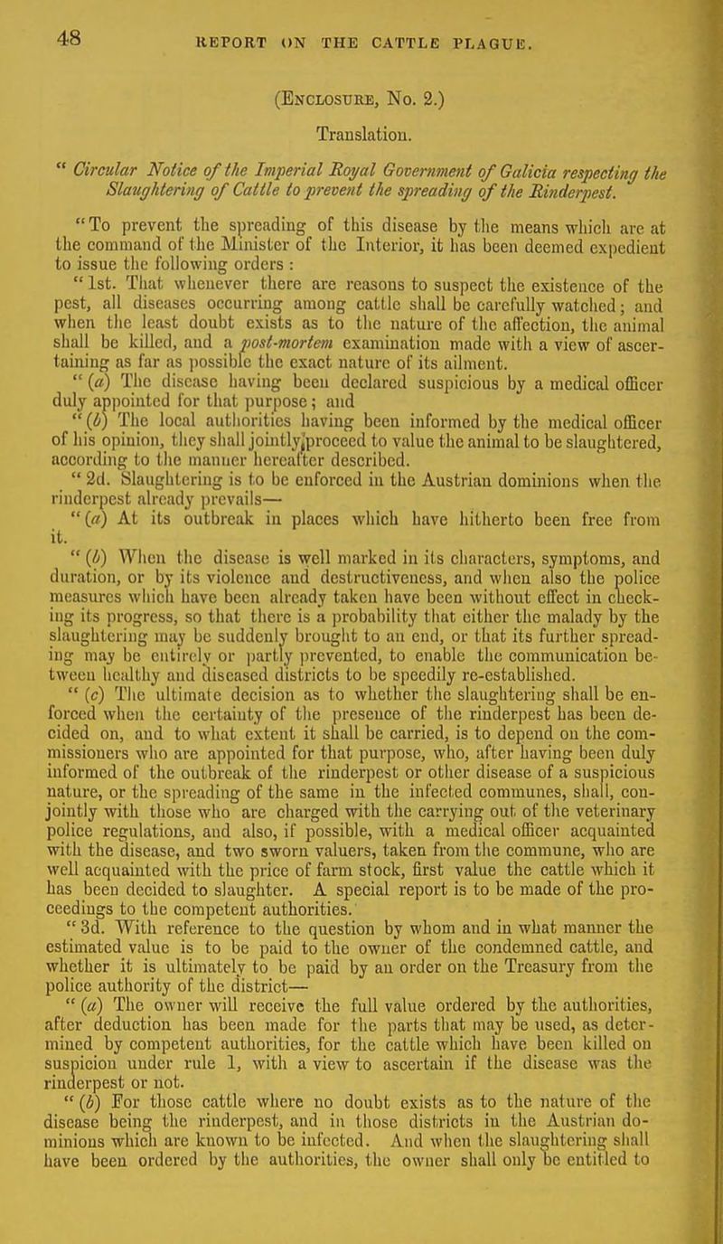 (Enclosure, No. 2.) Translation.  Circular Notice of the Imperial Royal Government of Galicia respecting the Slaughtering of Cattle to prevent the spreading of the Binderpest.  To prevent the spreading of this disease by tlie means wliicli are at the command of the Minister of the Interior, it has been deemed expedient to issue the following orders :  1st. Tliat whenever there are reasons to suspect the existence of the pest, ail diseases occurring among cattle shall be carefully watched; and when the least doubt exists as to the nature of the afi'ection, the animal shall be killed, and a post-mortem examination made with a view of ascer- taining as far as jiossibfe the exact nature of its ailment.  («) The disease having been declared suspicious by a medical olBccr duly appointed for that purpose; and  (I/) The local autiioritics having been informed by the medical officer of his opinion, they shall jointly|proceed to value the animal to be slaughtered, according to the manner hercalter described.  2d. Slaughtering is to be enforced in the Austrian dominions when the rinderpest already prevails—  (rt) At its outbreak in places which have hitherto been free from it.  (4) When the disease is well marked in its characters, symptoms, and duration, or by its violence and destruetivcness, and when also the police measures which have been already taken have been without effect in check- ing its progress, so that there is a jirobability that either the malady by the slaughtering may be suddenly brought to an end, or that its further spread- ing may be entirely or partly i)rcvented, to enable the communication be- tween healthy and diseased districts to be speedily re-established.  (c) The ultimate decision as to whether the slaughtering shall be en- forced when the certainty of the presence of the rinderpest has been de- cided on, and to what extent it shall be carried, is to depend on the com- missioners who are appointed for that purpose, who, after having been duly informed of the outbreak of the rinderpest or other disease of a suspicious nature, or the spreading of the same in the infected communes, shall, con- jointly with those who arc charged with the carrying out of the veterinary police regulations, and also, if possible, with a medical officer acquainted with the disease, and two sworn valuers, taken from the commune, who are well acquainted with the price of farm stock, first value the cattle which it has been decided to slaughter. A special report is to be made of the pro- ceedings to the competent authorities.  3d. With reference to the question by whom and in what manner the estimated value is to be paid to the owner of the condemned cattle, and whether it is ultimately to be paid by an order on the Treasury from the police authority of the district—  («) The owner will receive the full value ordered by the authorities, after deduction has been made for the parts that may be used, as deter- mined by competent authorities, for the cattle which have been killed on suspicion under rule 1, with a view to ascertain if the disease was the rinderpest or not.  (b) For those cattle where no doubt exists as to the nature of the disease being the rinderpest, and in those districts in the Austrian do- minions which are known to be infected. And when the slaughtering shall have been ordered by the authorities, the owner shall only be entitled to