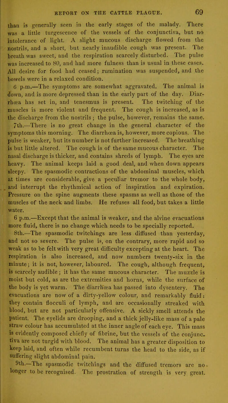than is generally seen in the early stages of the malady. There was a little turgescence of the vessels of the conjunctiva, hut no intolerance of light. A slight raucous discharge flowed from the nostrils, and a short, but nearly inaudible cough was present. The breath was sweet, and the respiration scarcely disturbed. The pulse was increased to 80, and had more fulness than is usual in these cases. All desire for food had ceased; rumination was suspended, and the bowels were in a relaxed condition, 6 p.m.—The symptoms are somewhat aggravated. The animal is down, and is more depressed than in the early part of the day. Diar- rhcEa has set in, and tenesmus is present. The twitching of the muscles is more violent and frequent. The cough is increased, as is the discharge from the nostrils ; the pulse, however, remains the same. 7th.—There is no great change in the general character of the symptoms this morning. The diarrhoea is, however, more copious. The pulse is weaker, but its number is not further increased. The breathing is but little altered. The cough is of the same mucous character. The nasal discharge is thicker, and contains shreds of lymph. The eyes are heavy. The animal keeps laid a good deal, and when down appears sleepy. The spasmodic contractions of the abdominal muscles, which at times are considerable, give a peculiar tremor to the whole body, and interrupt the rhythmical action of inspiration and expiration. Pressure on the spine augments these spasms as well as those of the muscles of the neck and limbs. He refuses all food, but takes a little water. 6 p.m.—Except that the animal is weaker, and the alvine evacuations more fluid, there is no change which needs to be specially reported. 8th.—The spasmodic twitchings are less diffused than yesterday, and not so severe. The pulse is, on the contrary, more rapid and so weak as to be felt with very great difiiculty excepting at the heart. The respiration is also increased, and now numbers twenty-six in the minute; it is not, however, laboured. The cough, although frequent, is scarcely audible; it has the same mucous character. The muzzle is moist but cold, as are the extremities and horns, while the surface of the body is yet warm. The diarrhoea has passed into dysentery. The evacuations are now of a dirty-yellow colour, and remarkably fluid: they contain flocculi of lymph, and are occasionally streaked with blood, but are not particularly offensive. A sickly smell attends the patient. The eyelids are drooping, and a thick jelly-like mass of a pale straw colour has accumulated at the inner angle of each eye. This mass is evidently composed chiefly of fibrine, but the vessels of the conjunc- tiva are not turgid with blood. The animal has a greater disposition to keep laid, and often while recumbent turns the head to the side, as if suffering slight abdominal pain. 9th.—The spasmodic twitchings and the diffused tremors are no- longer to be recognised. The prostration of strength is very great.