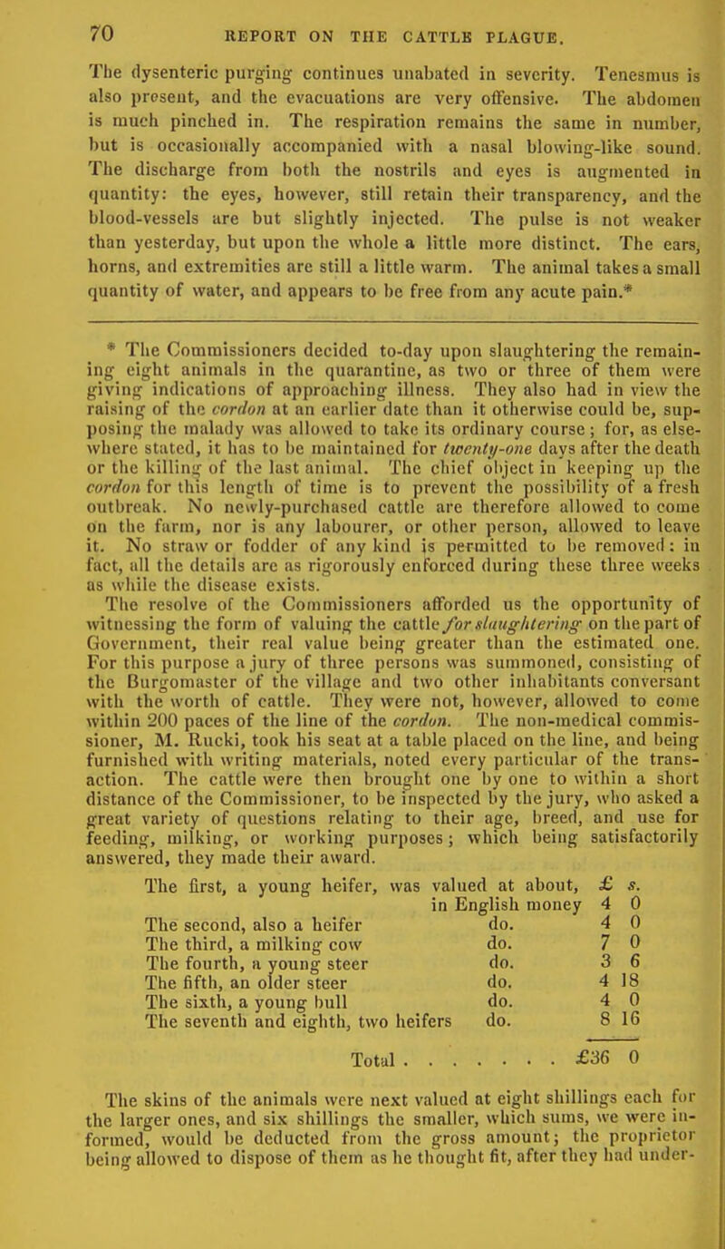 The dysenteric purging continues unabated in severity. Tenesmus is also present, and the evacuations are very offensive. The abdomen is much pinched in. The respiration remains the same in number, but is occasionally accompanied with a nasal blowing-like sound. The discharge from i)oth the nostrils and eyes is augmented in quantity: the eyes, however, still retain their transparency, and the blood-vessels are but slightly injected. The pulse is not weaker than yesterday, but upon the whole a little more distinct. The ears, horns, and extremities are still a little warm. The animal takes a small quantity of water, and appears to be free from any acute pain.* * The Commissioners decided to-day upon slaughtering the remain- ing eight animals in the quarantine, as two or three of them were giving indications of approaching illness. They also had in view the raising of the cordon at an earlier date than it otherwise could be, sup- posing the malady was allo\ved to take its ordinary course ; for, as else- where stated, it has to be maintained for twenty-one days after the death or the killing of the last animal. The chief object in keeping up the cordon for this length of time is to prevent the possibility of a fresh outbreak. No ncvvly-purchased cattle are therefore allowed to come on the farm, nor is any labourer, or other person, allowed to leave it. No straw or fodder of any kind js permitted to be removed: in fact, all the details are as rigorously enforced during these three weeks as while the disease exists. The resolve of the Commissioners afforded us the opportunity of witnessing the form of valuing the cattle /or sluitg/ilering on the part of Government, their real value being greater than the estimated one. For this purpose a jury of three persons was summoned, consisting of the Burgomaster of the village and two other inhabitants conversant with the worth of cattle. They were not, however, allowed to come within 200 paces of the line of the cordon. The non-medical commis- sioner, M. Rucki, took his seat at a table placed on the line, and l)eing furnished with writing materials, noted every particular of the trans- action. The cattle were then brought one l)y one to within a short distance of the Commissioner, to be inspected by the jury, who asked a great variety of questions relating to their age, breed, and use for feeding, milking, or working purposes; which being satisfactorily answered, they made their award. The first, a young heifer, was valued at about, £ s. in English money 4 0 The second, also a heifer do. 4 0 The third, a milking cow do. 7 0 The fourth, a young steer do. 3 6 The fifth, an older steer do. 4 18 The sixth, a young bull do. 4 0 The seventh and eighth, two heifers do. 8 16 Total £36 0 The skins of the animals were next valued at eight shillings each for the larger ones, and six shillings the smaller, which sums, we were in- formed, would be deducted from the gross amount; the proprietor being allowed to dispose of them as he thought fit, after they had under-
