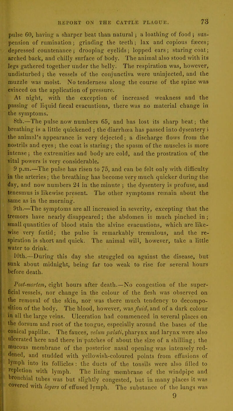 pulse 60, having a sharper beat than natural; a loathing of food ; sus- pension of rumination; grinding the teeth; lax and copious faeces; depressed countenance ; drooping eyelids; lopped ears; staring coat; arched back, and chilly surface of body. The animal also stood with its legs gathered together under the belly. The respiration was, however, undisturbed; the vessels of the conjunctiva were uninjected, and the muzzle was moist. No tenderness along the course of the spine was evinced on the application of pressure. At night, with the exception of increased weakness and the passing of liquid faecal evacuations, there was no material change in the symptoms. 8th.—The pulse now numbers 65, and has lost its sharp beat; the breathing is a little quickened ; the diarrhoea has passed into dysentery ; the animal's appearance is very dejected; a discharge flows from the nostrils and eyes; the coat is staring; the spasm of the muscles is more intense; the extremities and body are cold, and the prostration of the vital powers is very considerable, 9 p.m.—The pulse has risen to 75, and can be felt only with diflSculty in the arteries; the breathing has become very much quicker during the day, and now numbers 24 in the minute ; the dysentery is profuse, and tenesmus is likewise present. The other symptoms remain about the same as in the morning. 9th.—The symptoms are all increased in severity, excepting that the tremors have nearly disappeared; the abdomen is much pinched in; small quantities of blood stain the alvine evacuations, which are like- wise very foetid; the pulse is remarkably tremulous, and the re- spiration is short and quick. The animal will, however, take a little water to drink. 10th.—During this day she struggled on against the disease, but sunk about midnight, being far too weak to rise for several hours before death. Post-mortem, eight hours after death.—No congestion of the super- ficial vessels, nor change in the colour of the flesh was observed on the removal of the skin, nor was there much tendency to decompo- sition of the body. The blood, however, was fluid, and of a dark colour in all the large veins. Ulceration had commenced in several places on the dorsum and root of the tongue, especially around the bases of the conical papillae. The fauces, velumpalati,-pha,rynx and larynx were also ulcerated here and there in patches of about the size of a shilling; the niucou.s membrane of the posterior nasal opening was intensely red- dened, and studded with yellowish-coloured points from effusions of Jymph into its follicles : the ducts of the tonsils were also filled to repletion with lymph. The lining membrane of the windpipe and bronchial tubes was but slightly congested, but in many places it was covered with layers of effused lymph. The substance of the lungs was 9