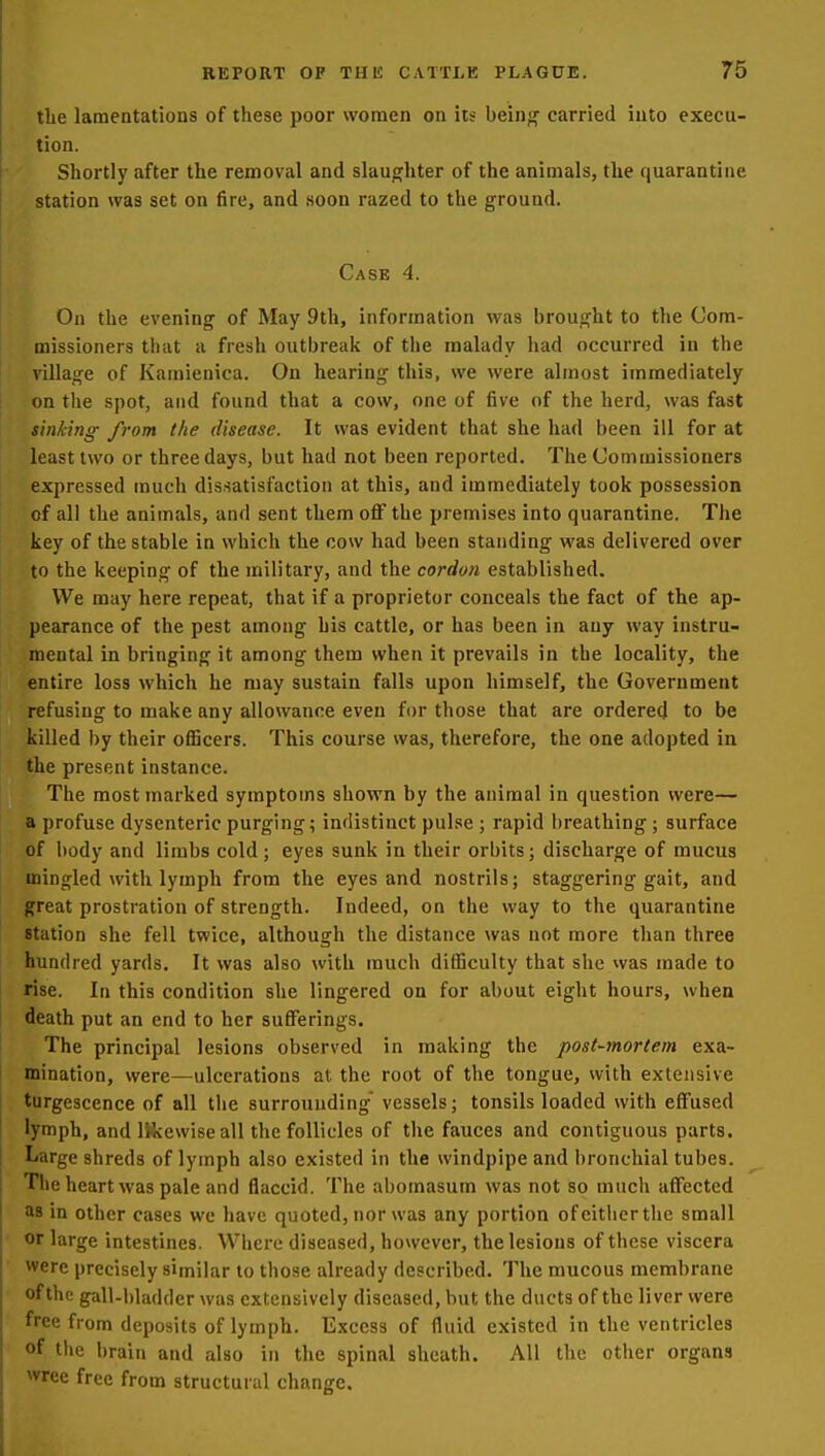 the lamentations of these poor women on its bein<r carried into execu- tion. Shortly after the removal and slaughter of the animals, the quarantine station was set on fire, and soon razed to the ground. Case 4. On the evening of May 9th, information was brought to the Com- missioners that a fresh outbreak of tiie malady had occurred in the village of Kamienica. On hearing this, we were almost immediately on the spot, and found that a cow, one of five of the herd, was fast sinking from the disease. It was evident that she had been ill for at least two or three days, but had not been reported. The Commissioners expressed much dissatisfaction at this, and immediately took possession of all the animals, and sent them off the premises into quarantine. The key of the stable in which the cow had been standing was delivered over to the keeping of the military, and the cordon established. We may here repeat, that if a proprietor conceals the fact of the ap- pearance of the pest among his cattle, or has been in any way instru- mental in bringing it among them when it prevails in the locality, the entire loss which he may sustain falls upon himself, the Government refusing to make any allowance even for those that are ordered to be killed by their officers. This course was, therefore, the one adopted in the present instance. The most marked symptoms shown by the animal in question were— a profuse dysenteric purging; indistinct pulse ; rapid breathing ; surface of body and limbs cold; eyes sunk in their orbits; discharge of mucus mingled with lymph from the eyes and nostrils; staggering gait, and great prostration of strength. Indeed, on the way to the quarantine station she fell twice, although the distance was not more than three hundred yards. It was also with much difficulty that she was made to rise. In this condition she lingered on for about eight hours, when death put an end to her sufferings. The principal lesions observed in making the post-mortem exa- mination, were—ulcerations at the root of the tongue, with extensive turgescence of all the surrounding vessels; tonsils loaded with effused lymph, and IHvewise all the follicles of the fauces and contiguous parts. Large shreds of lymph also existed in the windpipe and bronchial tubes. The heart was pale and flaccid. The abomasum was not so much affected as in other cases wc have quoted, nor was any portion ofeitiierthe small or large intestines. Where diseased, however, the lesions of these viscera were precisely similar to those already described. The mucous membrane of the gall-bladder was extensively diseased, but the ducts of the liver were free from deposits of lymph. Excess of fluid existed in the ventricles of the brain and also in the spinal sheath. All the other organs wree free from structural change.