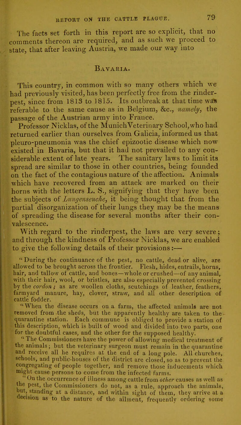 The facts set forth in this report are so explicit, that no comments thereon are required, and as such we proceed to state, that after leaving Austria, we made our way into Bavaria. This country, in common with so many others which we had previously visited, has been perfectly free from the rinder- pest, since from 1813 to 1815. Its outbreak at that time wa* referable to the same cause as in Belgium, &c., nameh/, the passage of the Austrian army into France. Professor Nicklas, of the Munich Veterinary School,who had returned eai'lier than ourselves from Galicia, informed us that pleuro-pneumonia was the chief epizootic disease which now existed in Bavaria, but that it had not prevailed to any con- siderable extent of late years. The sanitaiy laws to limit its spread are similar to those in other countries, being founded on the fact of the contagious nature of the affection. Animals which have recovered from an attack are marked on their horns with the letters L. S., signifying that they have been the subjects of Lungenseuche, it being thought that from the partial disorganization of their lungs they may be the means of spreading the disease for several months after their con- valescence. With regard to the rinderpest, the laws are very severe; and through the kindness of Professor Nicklas, we are enabled to give the following details of their provisions:—  During the continuance of the pest, no cattle, dead or alive, are allowed to be brought across the frontier. Flesh, hides, entrails, horns, hair, and tallow of cattle, and bones—whole or crushed—of any animal, with their hair, wool, or bristles, are also especially prevented crossing by the cordon; as are woollen cloths, scutchings of leather, feathers, farmyard manure, hay, clover, straw, and all other description of cattle fodder.  When the disease occurs ou a farm, the affected animals are not removed from the sheds, but the apparently healthy are taken to the- quarantine station. Each commune is obliged to provide a station of this description, which is built of wood and divided into two parts, one for the doubtful cases, and the other for the supposed healthy.  The Commissioners have the power of allowing medical treatment of the animals; but the veterinary surgeon must remain in the quarantine and receive all he requires at the end of a long pole. All churches, schools, and public-houses of the district are closed, so as to prevent the congregating of people together, and remove those inducements which might cause persons to come from the infected farms. On the occurrence of illness among cattle from other causes as well as the pest, the Commissioners do not, as a rule, approach the animals, but, standing at a distance, and within sight of them, they arrive at a decision as to the nature of the ailment, frequently ordering some
