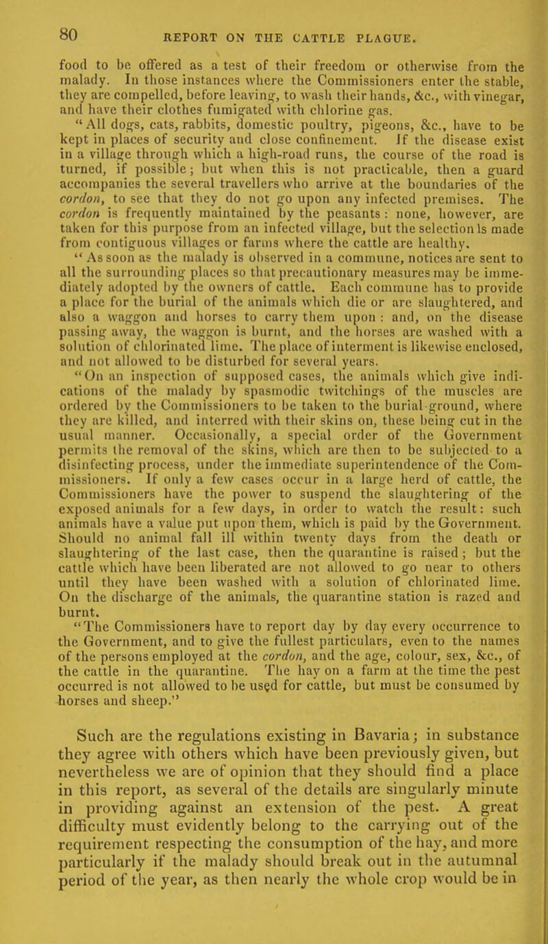 food to be. ofiFered as a test of their freedom or otherwise from the malady. In those instances where the Commissioners enter the stable, they are compelled, before leavin<r, to wash their hands, &c., with vinegar, and have their clothes fumiofated with chlorine ^as. All doq;s, cats, rabbits, domestic poultry, pigeons, &c., have to be kept in places of security and close confinement. If the disease exist in a village through which a high-road runs, the course of tlie road is turned, if possible; but when this is not practicable, then a guard accompanies the several travellers who arrive at the boundaries of the cordon, to see that they do not go upon any infected premises. The cordon is frequently maintained by the peasants: none, however, are taken for this purpose from an infected village, but the selection Is made from contiguous villages or farms where the cattle are healthy. As soon as the malady is observed in a commune, notices are sent to all the surrounding places so that precautionary measures may be imme- diately adopted i)y the owners of cattle. Each commune has to provide a place for the burial of the animals which die or are slaughtered, and also a waggon and horses to carry them upon : and, on the disease passing away, the waggon is burnt, and the horses are washed with a solution of chlorinated lime. The place of interment is likewise enclosed, and not allowed to be disturbed for several years. On an inspection of supposed cases, the animals which give indi- cations of the malady by spasmodic twitcliings of the muscles are ordered by the Commissioners to be taken to the burial-ground, where they are killed, and interred with their skins on, these being cut in the usual manner. Occasionally, a special order of the Government permits the removal of the skins, which are then to be subjected to a disinfecting process, under the immediate superintendence of the Com- missioners. If only a few cases occur in a large herd of cattle, the Commissioners have the power to suspend the slaughtering of the exposed animals for a few days, in order to watch the result: such animals have a value put upon them, which is paid by the Government. Should no animal fall ill within twenty days from the death or slaughtering of the last case, then the quarantine is raised; but the cattle which have been liberated are not allowed to go near to others until they have been washed with a solution of chlorinated lime. On the discharge of the animals, the quarantine station is razed and burnt. The Commissioners have to report day by day every occurrence to the Government, and to give the fullest particulars, even to the names of the persons employed at the cordon, and the age, colour, sex, &c., of the cattle in the quarantine. The hay on a farm at the time the pest occurred is not allowed to be used for cattle, but must be consumed by horses and sheep. Such are the regulations existing in Bavaria; in substance they agree with others which have been previously given, but nevertheless we are of opinion that they should find a place in this report, as several of the details are singularly minute in providing against an extension of the pest. A great difficulty must evidently belong to the carrying out of the requirement respecting the consumption of the hay, and more particularly if the malady should break out in the autumnal period of the year, as then nearly the whole crop would be in