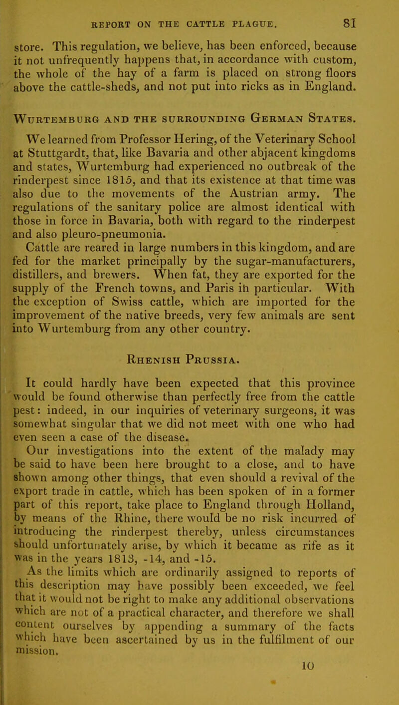 store. This regulation, we believe, has been enforced, because it not unfrequently happens that, in accordance with custom, the whole of the hay of a farm is placed on strong floors above the cattle-sheds, and not put into ricks as in England. WURTEMBURG AND THE SURROUNDING GeRMAN StATES. We learned from Professor Hering, of the Veterinary School at Stuttgardt, that, like Bavaria and other abjacent kingdoms and states, Wurtemburg had experienced no outbreak of the rinderpest since 1815, and that its existence at that time was also due to the movements of the Austrian army. The regulations of the sanitary police are almost identical with those in force in Bavaria, both with regard to the rinderpest and also pleuro-pneumonia. Cattle are reared in large numbers in this kingdom, and are fed for the market principally by the sugar-manufacturers, distillers, and brewers. When fat, they are exported for the supply of the French towns, and Paris ih particular. With the exception of Swiss cattle, which are imported for the improvement of the native breeds, very few animals are sent into Wurtemburg from any other country. Rhenish Prussia. It could hardly have been expected that this province would be found otherwise than perfectly free from the cattle pest: indeed, in our inquiries of veterinary surgeons, it was somewhat singular that we did not meet with one who had even seen a case of the disease. Our investigations into the extent of the malady may be said to have been here brought to a close, and to have shown among other things, that even should a revival of the export trade in cattle, which has been spoken of in a former part of this report, take place to England through Holland, by means of the Rhine, there would be no risk incurred of introducing the rinderpest thereby, unless circumstances should unfortunately arise, by which it became as rife as it was in the years 1813, -14, and -15. As the limits which are ordinarily assigned to reports of this description may have possibly been exceeded, we feel that it would not be right to make any additional observations which are nut of a practical character, and therefore we shall content ourselves by appending a summary of the facts which have been ascertained by us in the fulfilment of our mission. 10