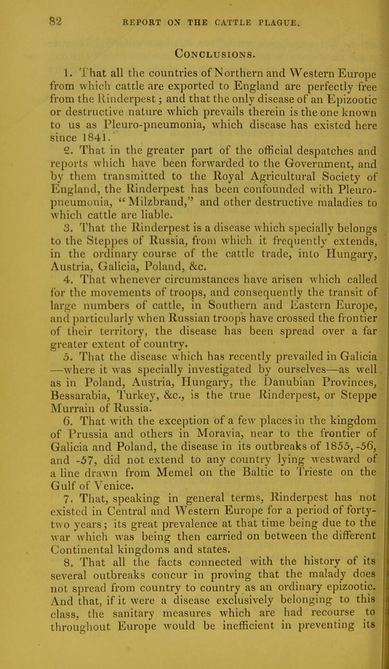 Conclusions. 1. That all the countries of Northern and Western Europe from which cattle are exported to England are perfectly free from the Rinderpest; and that the only disease of an Epizootic or destructive nature which prevails therein is the one known to us as Pleuro-pneumonia, which disease has existed here since 1841. 2. That in the greater part of the official despatches and reports wliich have been forwarded to the Government, and by them transmitted to the Royal Agricultural Society of England, the Rinderpest has been confounded with Pleuro- pneumonia,  Milzbrand, and other destructive maladies to which cattle are liable. 3. That the Rinderpest is a disease which specially belongs to the Steppes of Russia, from which it frequently extends, in the ordinary course of the cattle trade, into Hungary, Austria, Galicia, Poland, &c. 4. That whenever circumstances have arisen which called for the movements of troops, and consequently the transit of large numbers of cattle, in Southern and Eastern Europe, and particularly when Russian troops have crossed the frontier of their territory, the disease has been spread over a far greater extent of country. 5. That the disease which has recently prevailed in Galicia —where it was specially investigated by ourselves—as well, as in Poland, Austria, Hungary, the Danubian Provinces, Bessarabia, Turkey, &c., is the true Rinderpest, or Steppe Murrain of Russia. 6. That with the exception of a few places in the kingdom of Prussia and others in Moravia, near to the frontier of Galicia and Poland, the disease in its outbreaks of 1855,-56, and -57, did not extend to any country lying westward of a line drawn from Memel on the Baltic to Trieste on the Gulf of Venice. 7. That, speaking in general terms, Rinderpest has not existed in Central and Western Europe for a period of forty- two years; its great prevalence at that time being due to the war which was being then carried on between the different Continental kingdoms and states. 8. That all the facts connected with the history of its several outbreaks concur in proving that the malady does not spread from country to country as an ordinary epizootic. And that, if it were a disease exclusively belonging to this class, the sanitary measures which are had recourse to throughout Europe would be inefficient in preventing its