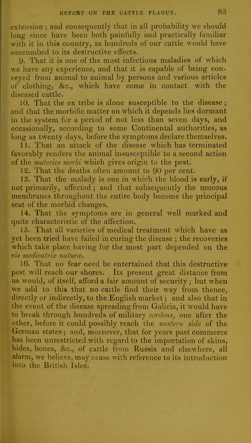extension ; and consequently that in all probability we should long since have been both painfully and practically familiar with it in this country, as hundreds of our cattle would have succumbed to its destructive effects. 9. That it is one of the most infectious maladies of which we have any experience, and that it is capable of being con- veyed from animal to animal by persons and various articles of clothing, &c., which have come in contact with the diseased cattle. 10. That the ox tribe is alone susceptible to the disease; and that the morbific matter on which it depends lies dormant in the system for a period of not less than seven days, and occasionally, according to some Continental authorities, as long as twenty days, befoi'e the symptoms declare themselves. 11. That an attack of the disease which has terminated favorably renders the animal insusceptible to a second action of the materies morbi which gives origin to the pest. 12. That the deaths often amount to 90 per cent. 13. That the malady is one in which the blood is early, if not primarily, affected ; and that subsequently the mucous membranes throughout the entire body become the principal seat of the morbid changes. 14. That the symptoms are in general well marked and quite characteristic of the affection. 15. That all varieties of medical treatment which have as yet been tried have failed in curing the disease ; the recoveries which take place having for the most part depended on the vis medicatrix natwce. 16. That no fear need be entertained that this destructive pest will reach our shores. Its present great distance from us would, of itself, afford a fair amount of security; but when we add to this that no cattle find their way from thence, directly or indirectly, to the English market; and also that in the event of the disease spreading from Galicia, it would have to break through hundreds of military cordons, one after the other, before it could possibly reach the western side of the German states; and, moreover, that for years past commerce has been unrestricted with regard to the importation of skins, hides, bones, &c., of cattle from Russia and elsewhere, all alarm, we believe, may cease with reference to its introduction into the Britisli Isles.