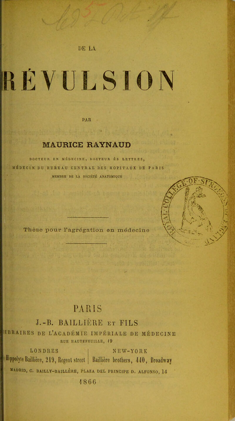 REVULSION PAR MAURICE RAYNAUD DOCTEUn EN MÉDECINE, DOCTEUR È S LETTRES, MÉDECIN DU nUREAU CENTRAL DES HOPITAUX DE PAKIS MEMBRE DE LA SnCIÉTl! ANATOHIQUB Thèse pour l'agrégation en médecine PARIS J.-B. BAILLIÈRE et FILS IIîRAIRES DE l'académie IMPÉRIALE DE MÉDECINE RUE IIAUTEFRUILLE, 19 NEW-YORK LONDRES llippolyic lîaiHiùre, 219, Rcgciil slrcct Baillièrc brolheis, 440, Broadway MADRID, C. DAILLY-DAlLLÛnB, PLAZA DEL PHINCIPE D. ALFONSO, 14 'I8GG